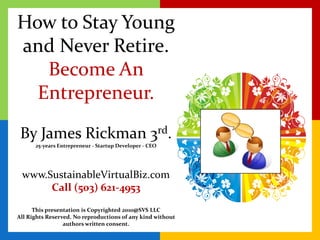 How to Stay Young and Never Retire. Become An Entrepreneur. By James Rickman 3rd. 25-years Entrepreneur - Startup Developer - CEO www.SustainableVirtualBiz.comCall (503) 621-4953This presentation is Copyrighted 2010@SVS LLC All Rights Reserved. No reproductions of any kind without authors written consent. 