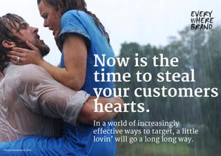 Now is the
time to steal
your customers
hearts.
In a world of increasingly
effective ways to target, a little
lovin’ will go a long long way.
Everywherebrand 2014
 