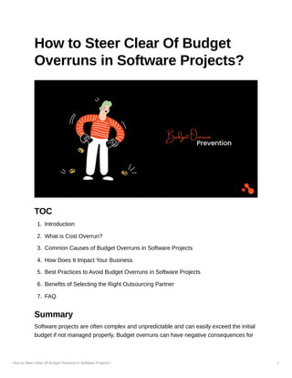 How to Steer Clear Of Budget Overruns in Software Projects? 1
How to Steer Clear Of Budget
Overruns in Software Projects?
TOC
1. Introduction
2. What is Cost Overrun?
3. Common Causes of Budget Overruns in Software Projects
4. How Does It Impact Your Business
5. Best Practices to Avoid Budget Overruns in Software Projects
6. Benefits of Selecting the Right Outsourcing Partner
7. FAQ
Summary
Software projects are often complex and unpredictable and can easily exceed the initial
budget if not managed properly. Budget overruns can have negative consequences for
 