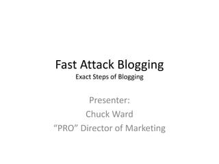 Fast Attack Blogging
Exact Steps of Blogging
Presenter:
Chuck Ward
“PRO” Director of Marketing
 