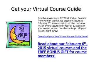 Get your Virtual Course Guide!
New Four-Week and 12-Week Virtual Courses
from Human Workplace begin on Saturday,
February 6th. You can opt to receive one new
lesson every Saturday for four or 12 weeks in
your course, or you can choose to get all your
lessons right away!
Download your free Virtual Course Guide here!
Read about our February 6th,
2015 virtual courses and the
FREE BONUS GIFT for course
members!
 