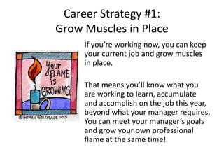 Career Strategy #1:
Grow Muscles in Place
If you’re working now, you can keep
your current job and grow muscles
in place.
That means you’ll know what you
are working to learn, accumulate
and accomplish on the job this year,
beyond what your manager requires.
You can meet your manager’s goals
and grow your own professional
flame at the same time!
 