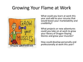 Growing Your Flame at Work
What could you learn at work this
year and add to your resume that
would boost your marketability and
credibility?
What projects or new adventures
could you take on at work to grow
your library of Dragon-Slaying
Stories and grow your muscles?
How could develop personally and
professionally at work this year?
 