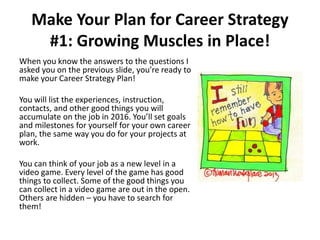 Make Your Plan for Career Strategy
#1: Growing Muscles in Place!
When you know the answers to the questions I
asked you on the previous slide, you’re ready to
make your Career Strategy Plan!
You will list the experiences, instruction,
contacts, and other good things you will
accumulate on the job in 2016. You’ll set goals
and milestones for yourself for your own career
plan, the same way you do for your projects at
work.
You can think of your job as a new level in a
video game. Every level of the game has good
things to collect. Some of the good things you
can collect in a video game are out in the open.
Others are hidden – you have to search for
them!
 