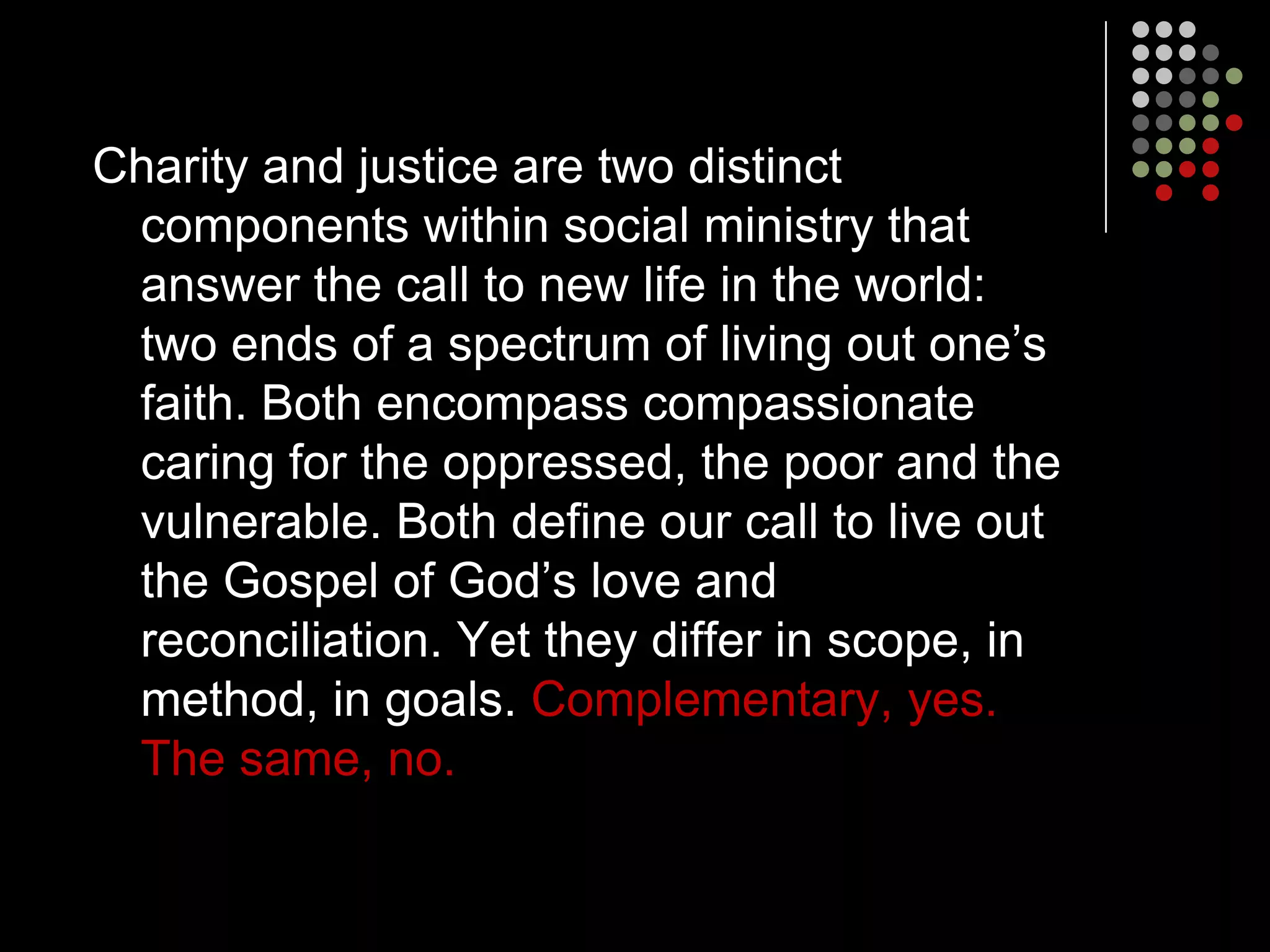 Charity and justice are two distinct
 components within social ministry that
 answer the call to new life in the world:
 two ends of a spectrum of living out one’s
 faith. Both encompass compassionate
 caring for the oppressed, the poor and the
 vulnerable. Both define our call to live out
 the Gospel of God’s love and
 reconciliation. Yet they differ in scope, in
 method, in goals. Complementary, yes.
 The same, no.
 