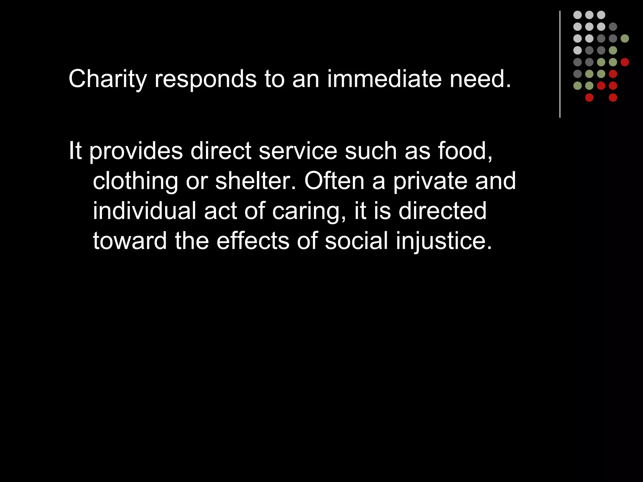 Charity responds to an immediate need.

It provides direct service such as food,
   clothing or shelter. Often a private and
   individual act of caring, it is directed
   toward the effects of social injustice.
 