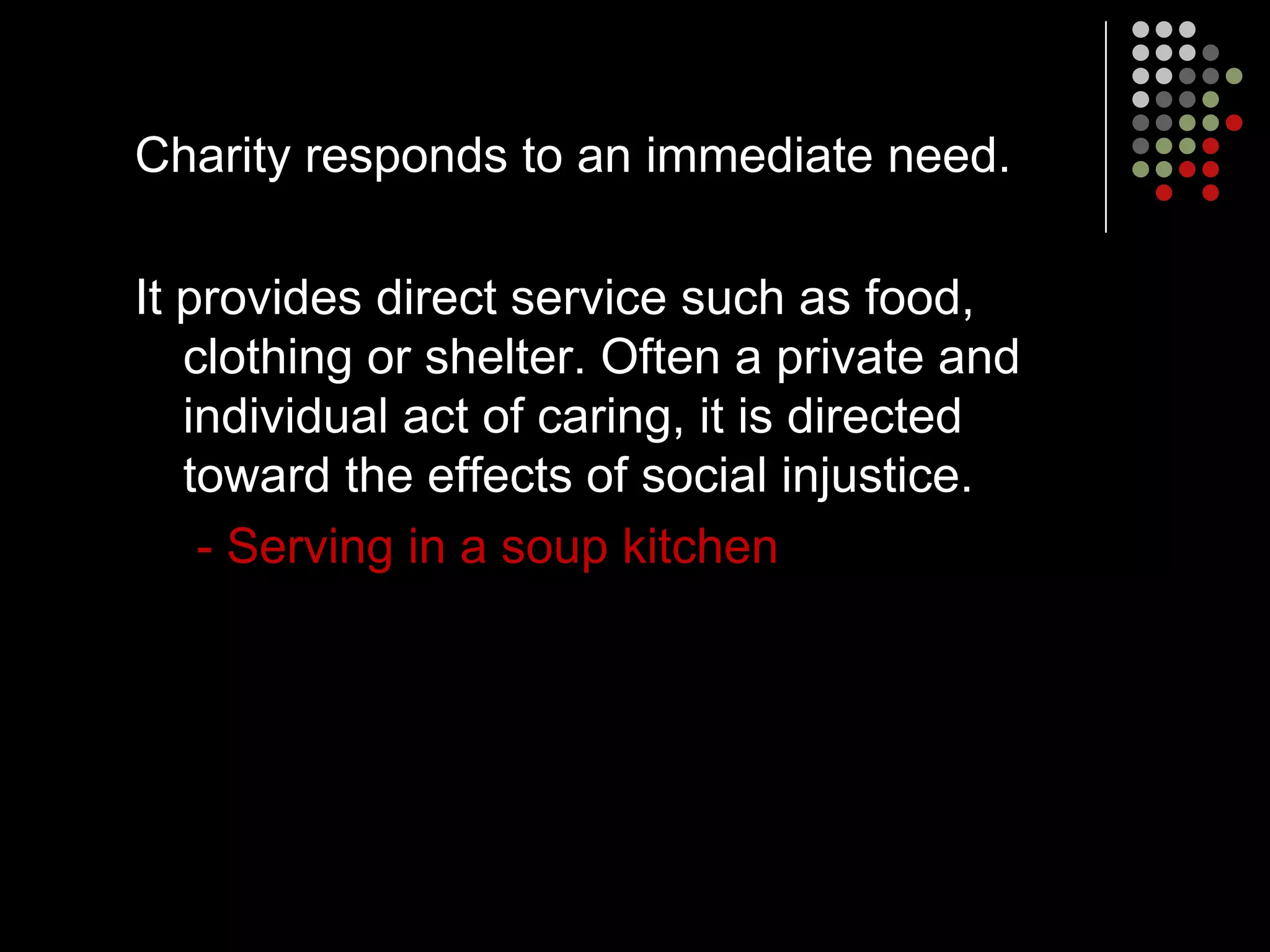 Charity responds to an immediate need.

It provides direct service such as food,
   clothing or shelter. Often a private and
   individual act of caring, it is directed
   toward the effects of social injustice.
    - Serving in a soup kitchen
 
