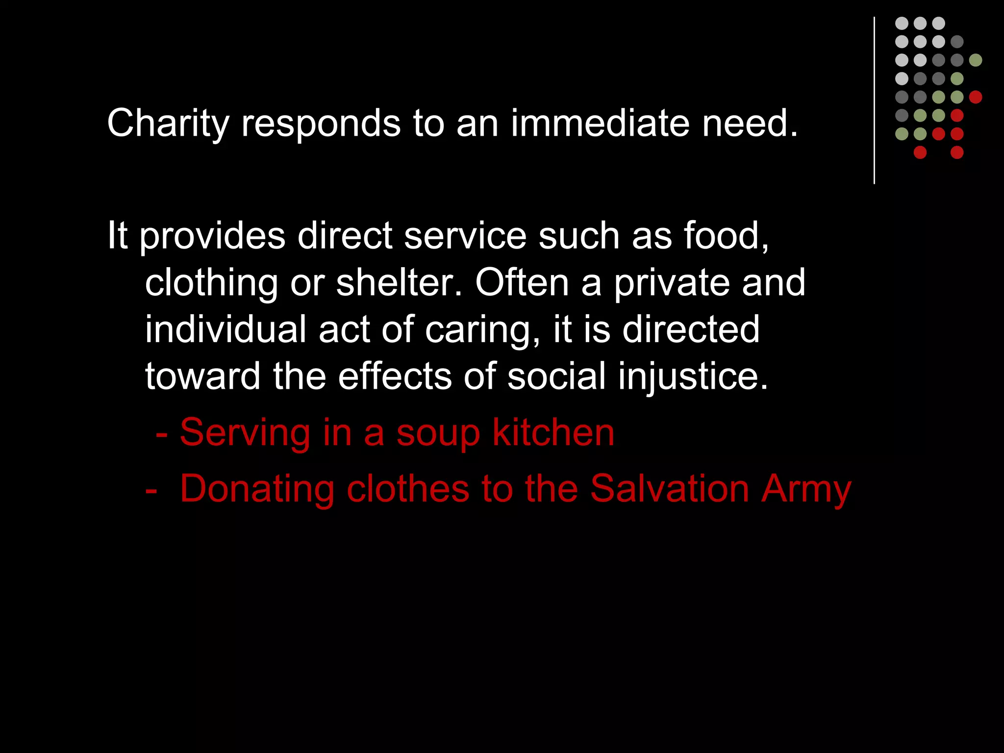 Charity responds to an immediate need.

It provides direct service such as food,
   clothing or shelter. Often a private and
   individual act of caring, it is directed
   toward the effects of social injustice.
    - Serving in a soup kitchen
   - Donating clothes to the Salvation Army
 
