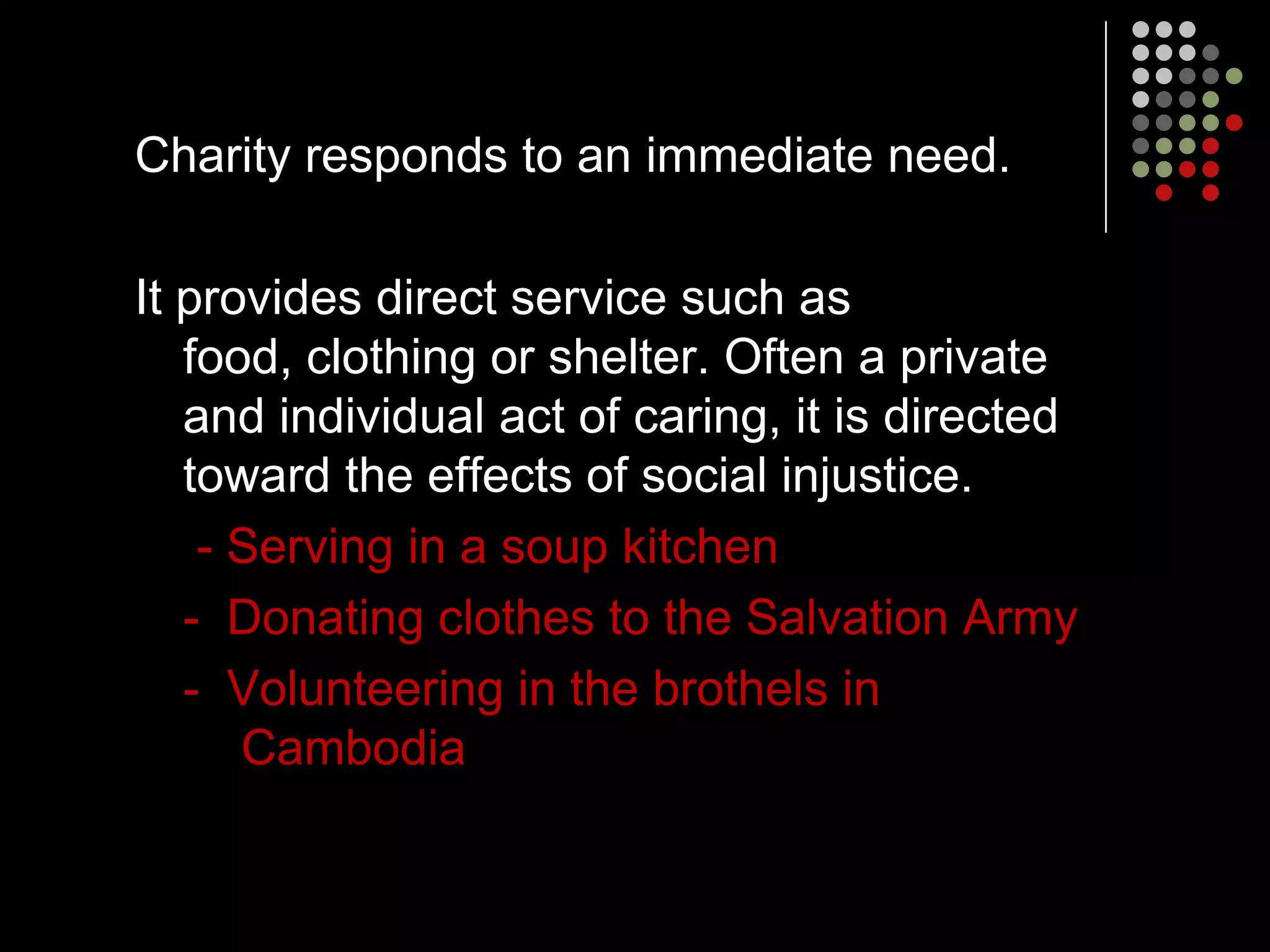 Charity responds to an immediate need.

It provides direct service such as
   food, clothing or shelter. Often a private
   and individual act of caring, it is directed
   toward the effects of social injustice.
    - Serving in a soup kitchen
   - Donating clothes to the Salvation Army
   - Volunteering in the brothels in
      Cambodia
 
