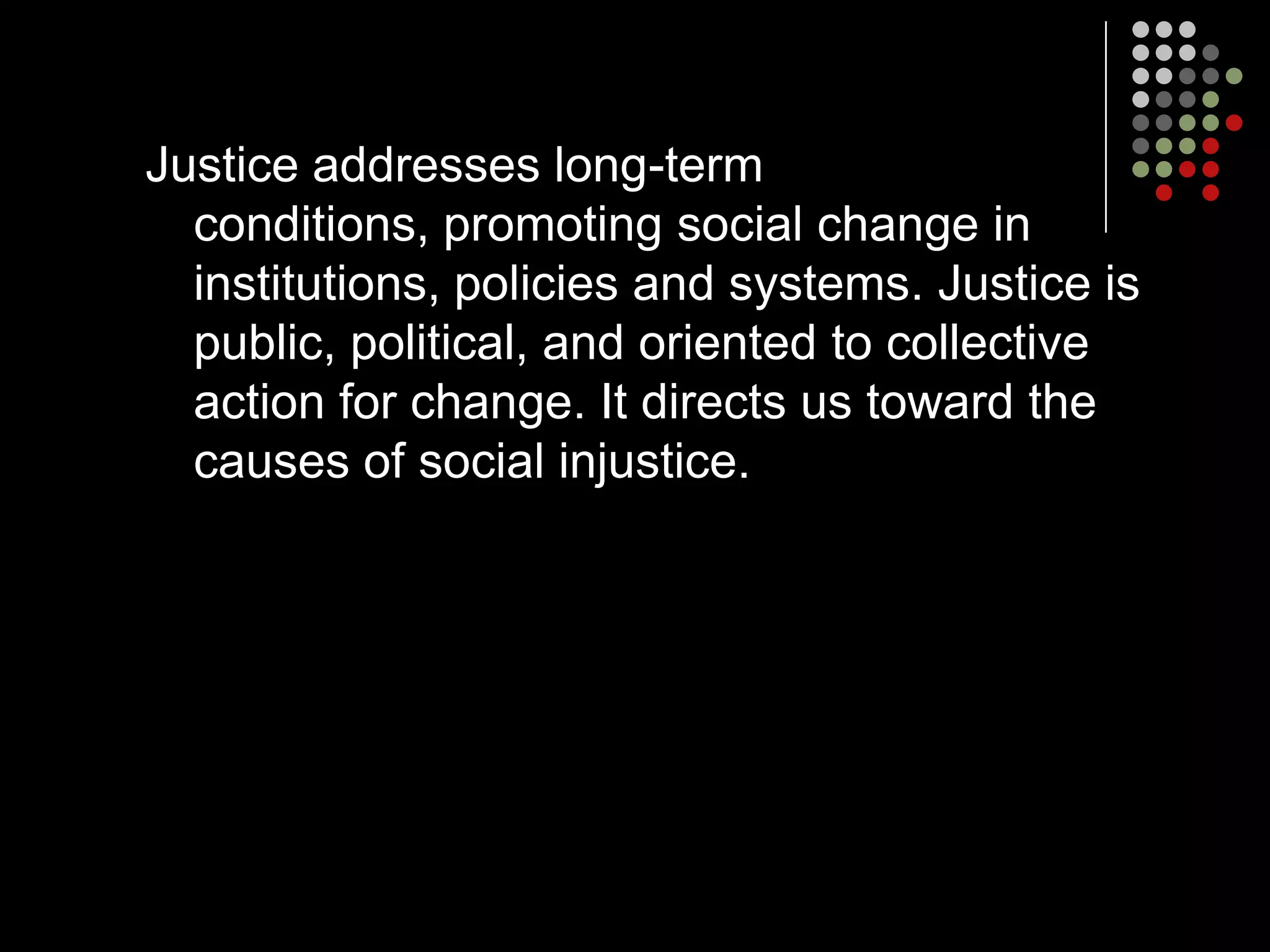 Justice addresses long-term
  conditions, promoting social change in
  institutions, policies and systems. Justice is
  public, political, and oriented to collective
  action for change. It directs us toward the
  causes of social injustice.
 