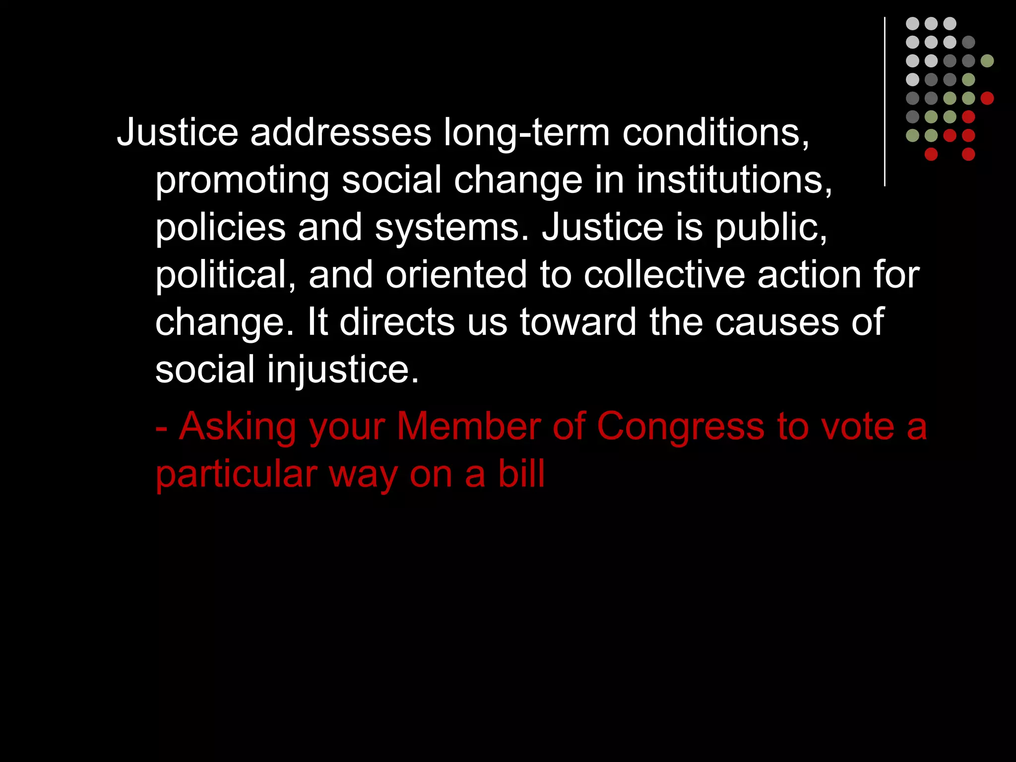 Justice addresses long-term conditions,
  promoting social change in institutions,
  policies and systems. Justice is public,
  political, and oriented to collective action for
  change. It directs us toward the causes of
  social injustice.
  - Asking your Member of Congress to vote a
  particular way on a bill
 