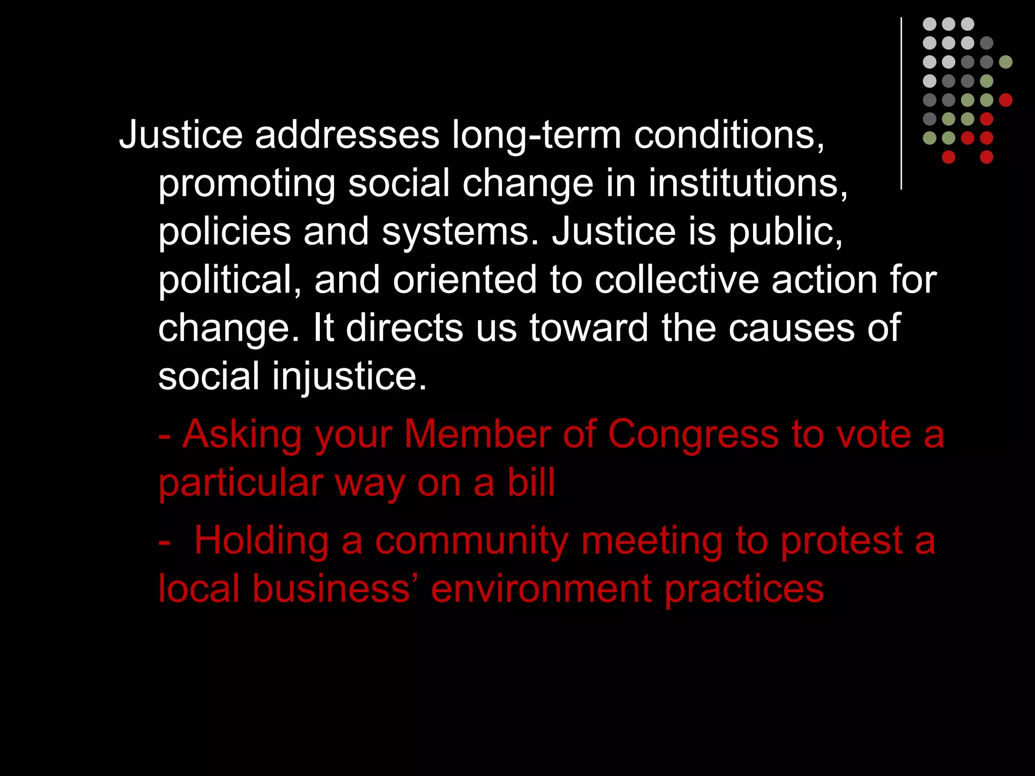 Justice addresses long-term conditions,
  promoting social change in institutions,
  policies and systems. Justice is public,
  political, and oriented to collective action for
  change. It directs us toward the causes of
  social injustice.
  - Asking your Member of Congress to vote a
  particular way on a bill
  - Holding a community meeting to protest a
  local business’ environment practices
 