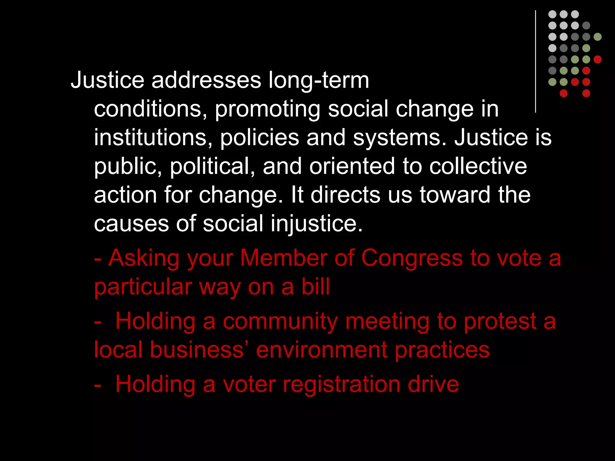 Justice addresses long-term
  conditions, promoting social change in
  institutions, policies and systems. Justice is
  public, political, and oriented to collective
  action for change. It directs us toward the
  causes of social injustice.
  - Asking your Member of Congress to vote a
  particular way on a bill
  - Holding a community meeting to protest a
  local business’ environment practices
  - Holding a voter registration drive
 