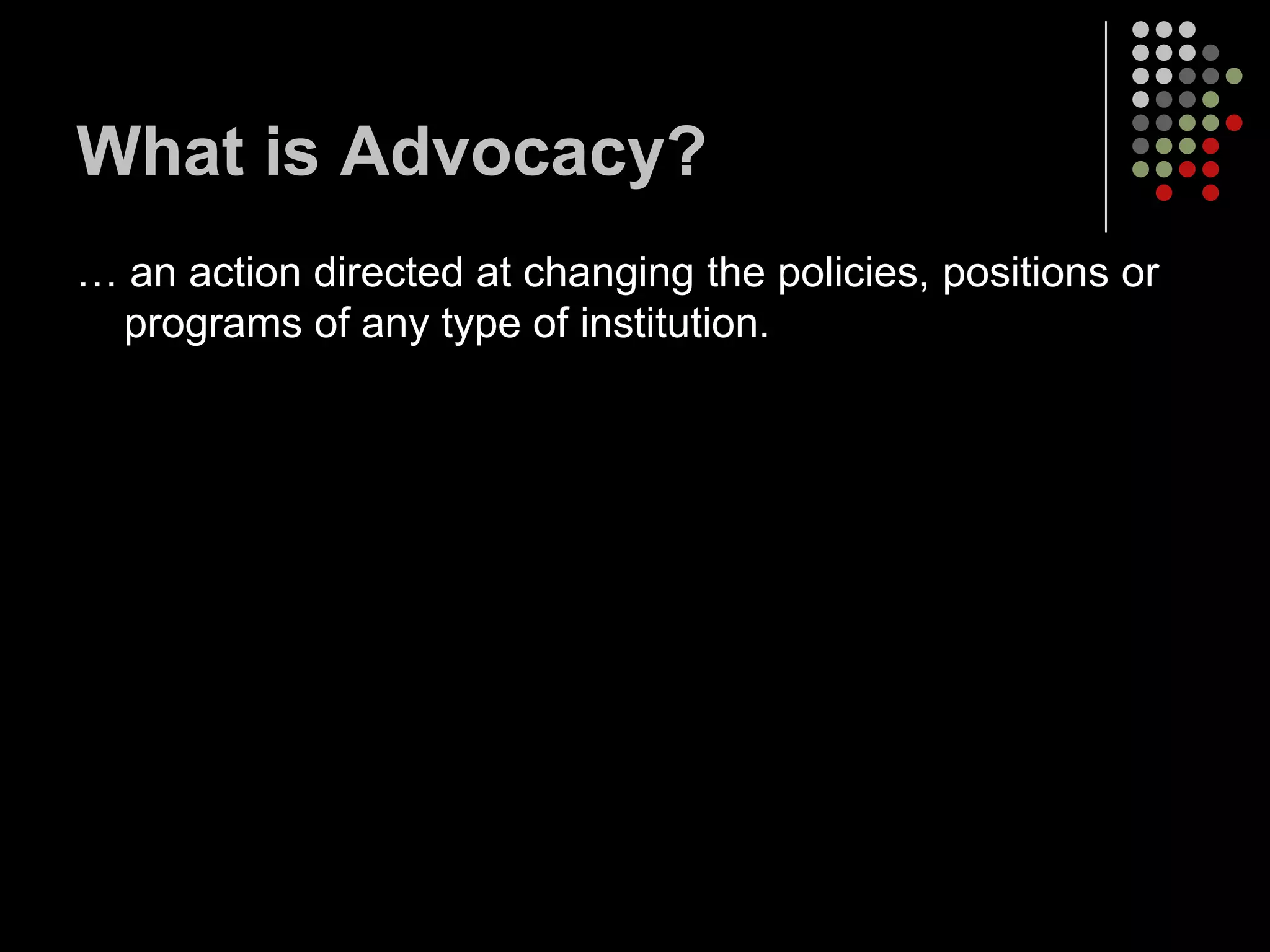 What is Advocacy?
… an action directed at changing the policies, positions or
 programs of any type of institution.
 