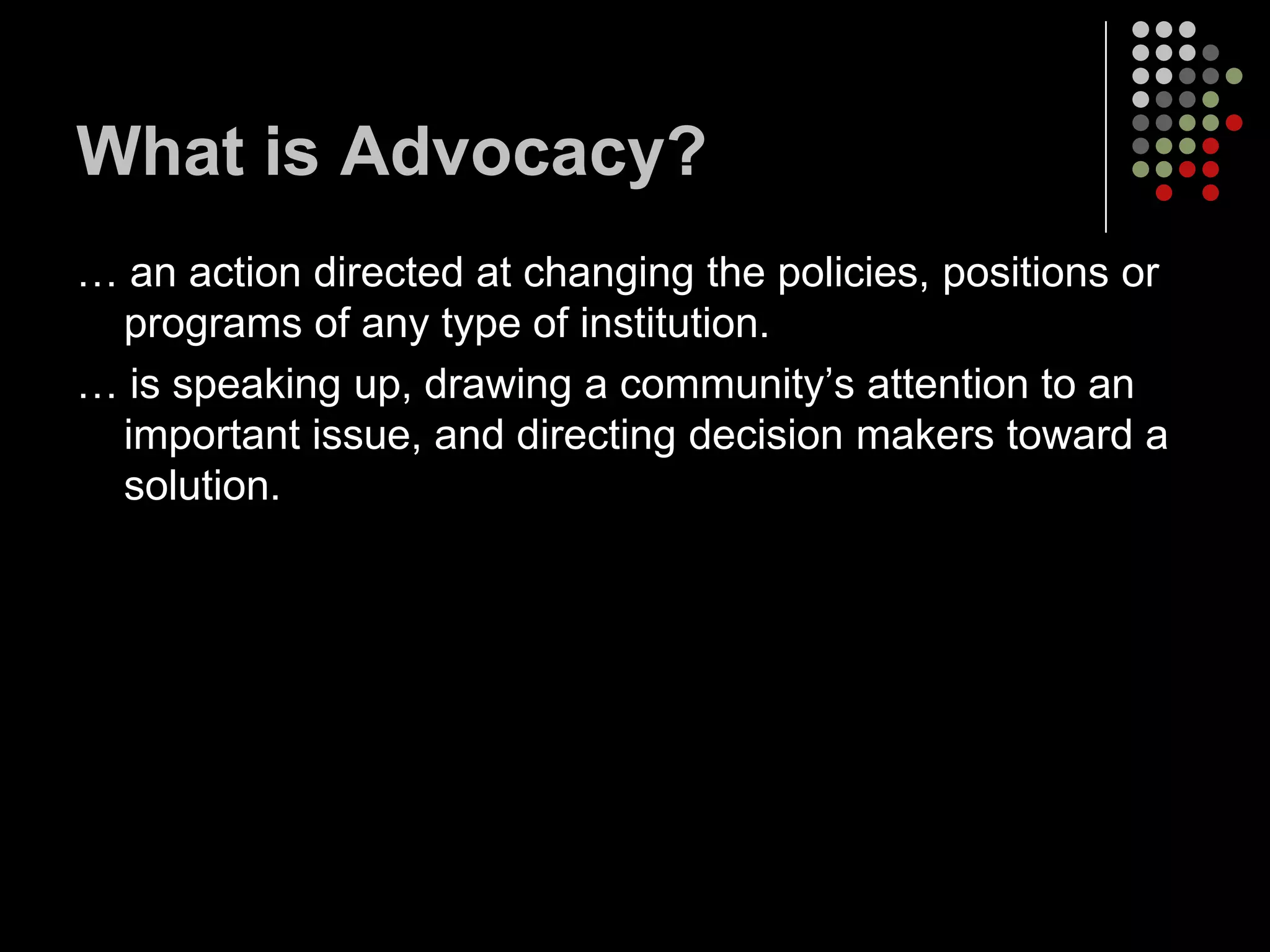 What is Advocacy?
… an action directed at changing the policies, positions or
 programs of any type of institution.
… is speaking up, drawing a community’s attention to an
 important issue, and directing decision makers toward a
 solution.
 