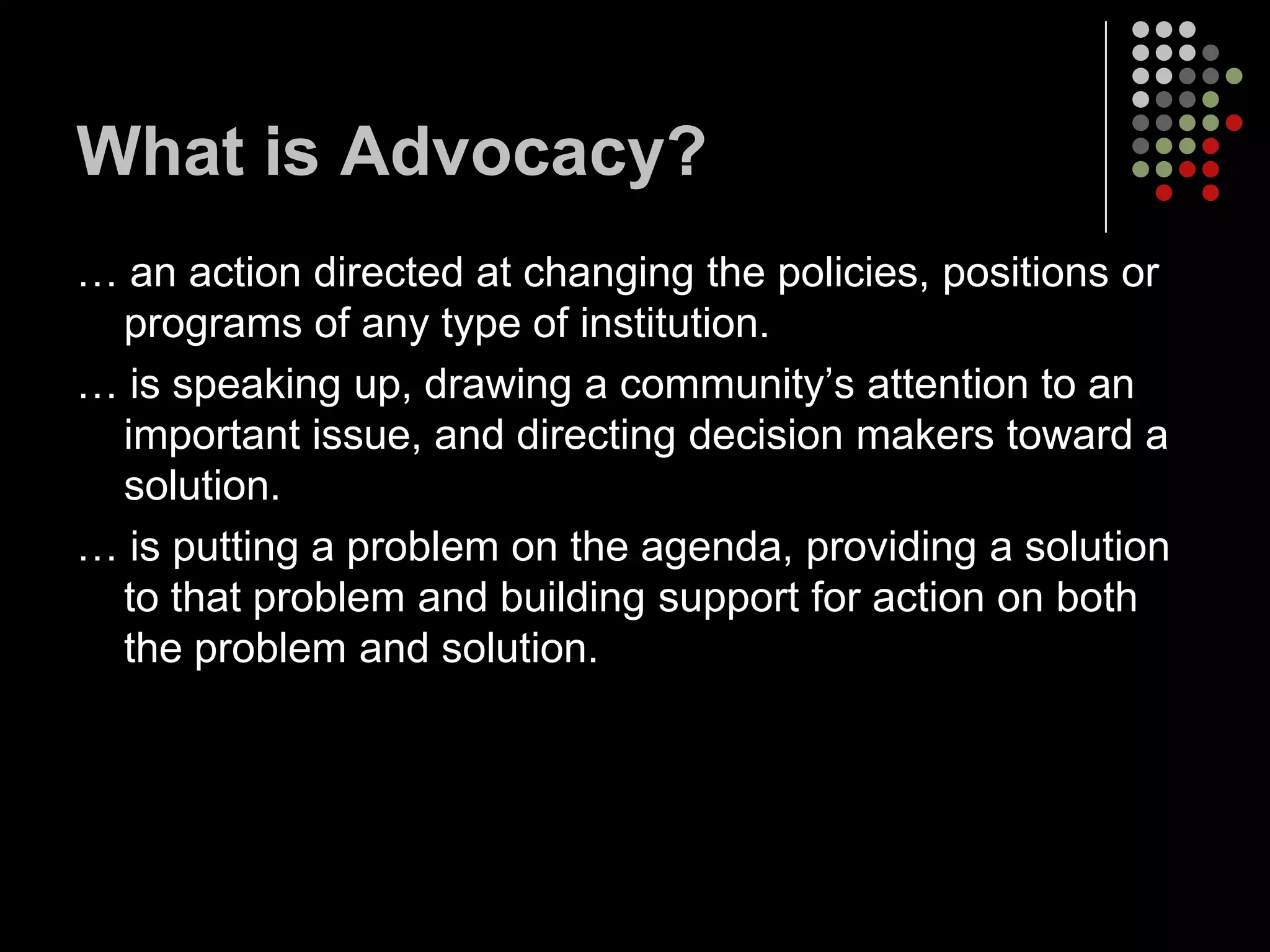What is Advocacy?
… an action directed at changing the policies, positions or
 programs of any type of institution.
… is speaking up, drawing a community’s attention to an
 important issue, and directing decision makers toward a
 solution.
… is putting a problem on the agenda, providing a solution
 to that problem and building support for action on both
 the problem and solution.
 