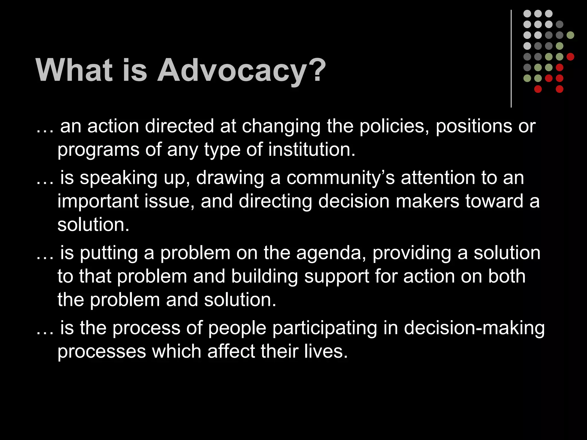 What is Advocacy?
… an action directed at changing the policies, positions or
 programs of any type of institution.
… is speaking up, drawing a community’s attention to an
 important issue, and directing decision makers toward a
 solution.
… is putting a problem on the agenda, providing a solution
 to that problem and building support for action on both
 the problem and solution.
… is the process of people participating in decision-making
 processes which affect their lives.
 