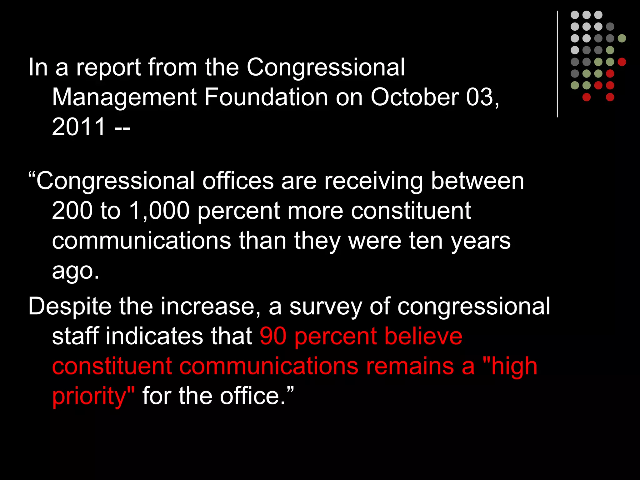In a report from the Congressional
  Management Foundation on October 03,
  2011 --

“Congressional offices are receiving between
  200 to 1,000 percent more constituent
  communications than they were ten years
  ago.
Despite the increase, a survey of congressional
  staff indicates that 90 percent believe
  constituent communications remains a "high
  priority" for the office.”
 