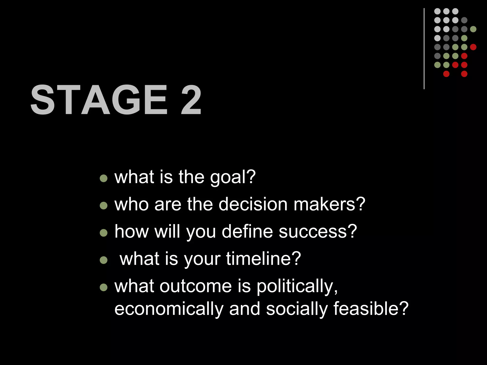STAGE 2
     what is the goal?
     who are the decision makers?
     how will you define success?
     what is your timeline?
     what outcome is politically,
      economically and socially feasible?
 