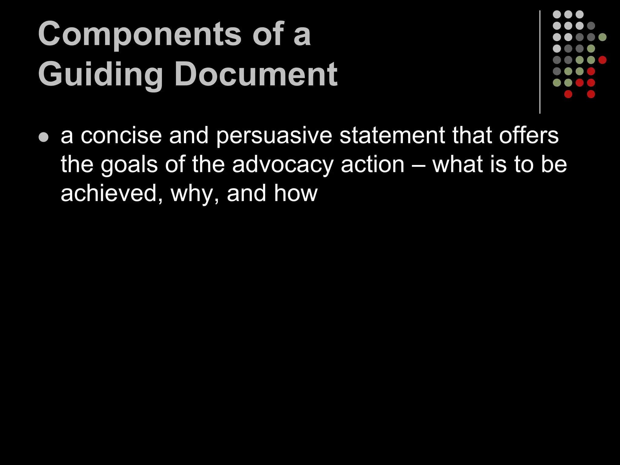 Components of a
Guiding Document
   a concise and persuasive statement that offers
    the goals of the advocacy action – what is to be
    achieved, why, and how
 