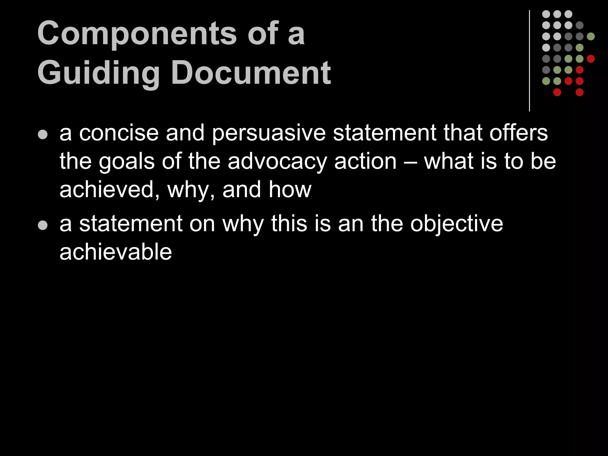 Components of a
Guiding Document
   a concise and persuasive statement that offers
    the goals of the advocacy action – what is to be
    achieved, why, and how
   a statement on why this is an the objective
    achievable
 