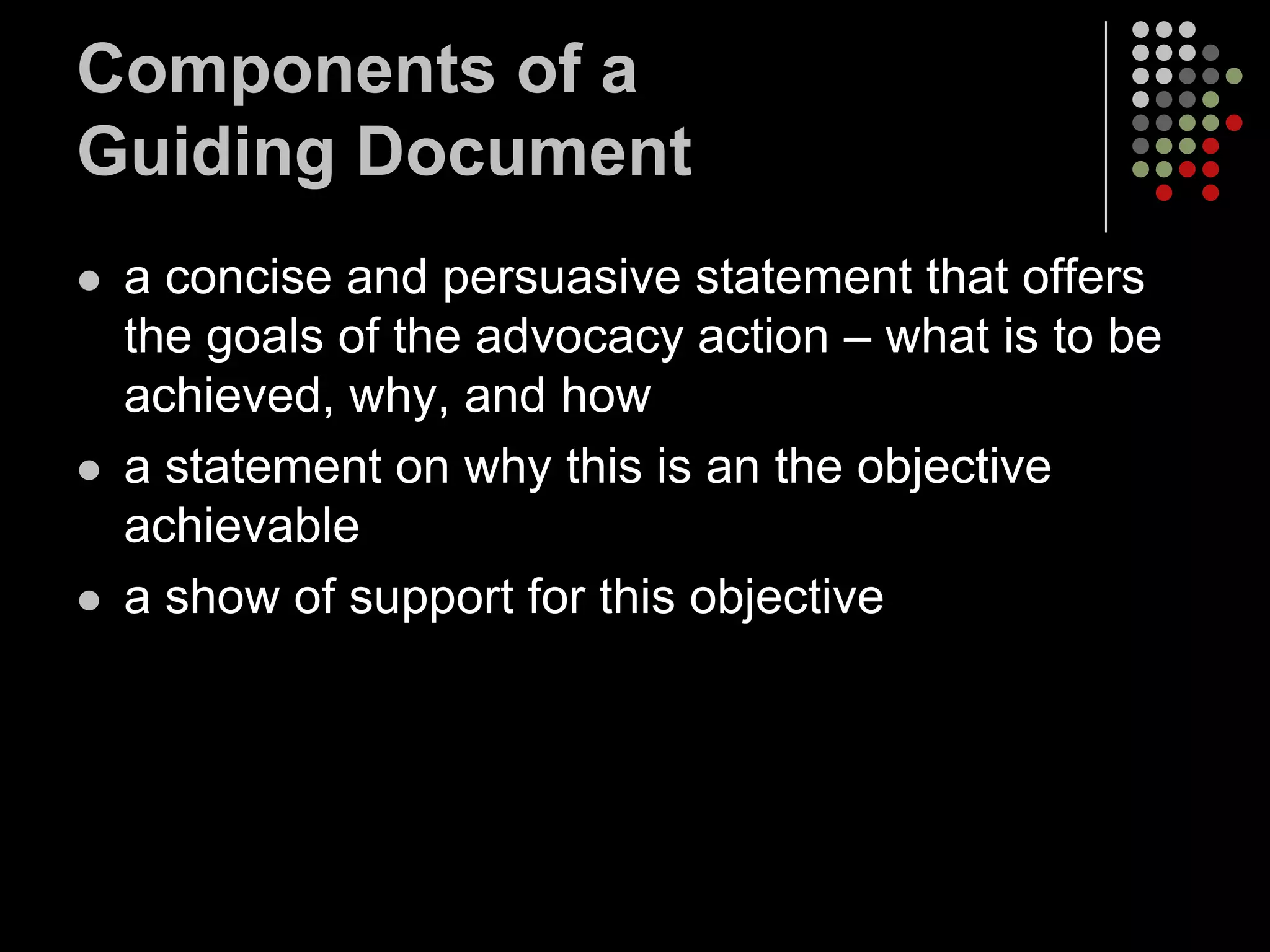 Components of a
Guiding Document
   a concise and persuasive statement that offers
    the goals of the advocacy action – what is to be
    achieved, why, and how
   a statement on why this is an the objective
    achievable
   a show of support for this objective
 