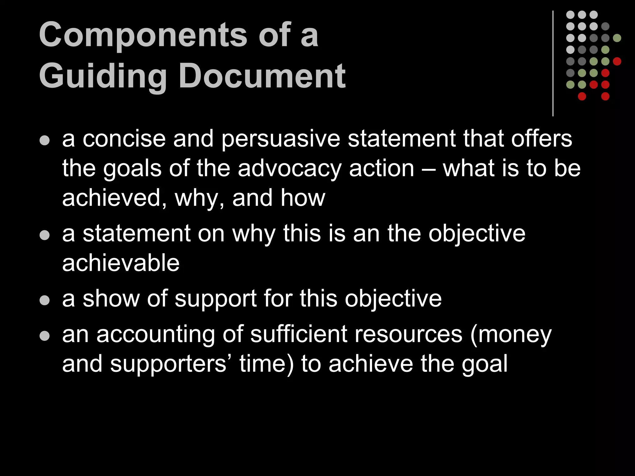 Components of a
Guiding Document
   a concise and persuasive statement that offers
    the goals of the advocacy action – what is to be
    achieved, why, and how
   a statement on why this is an the objective
    achievable
   a show of support for this objective
   an accounting of sufficient resources (money
    and supporters’ time) to achieve the goal
 