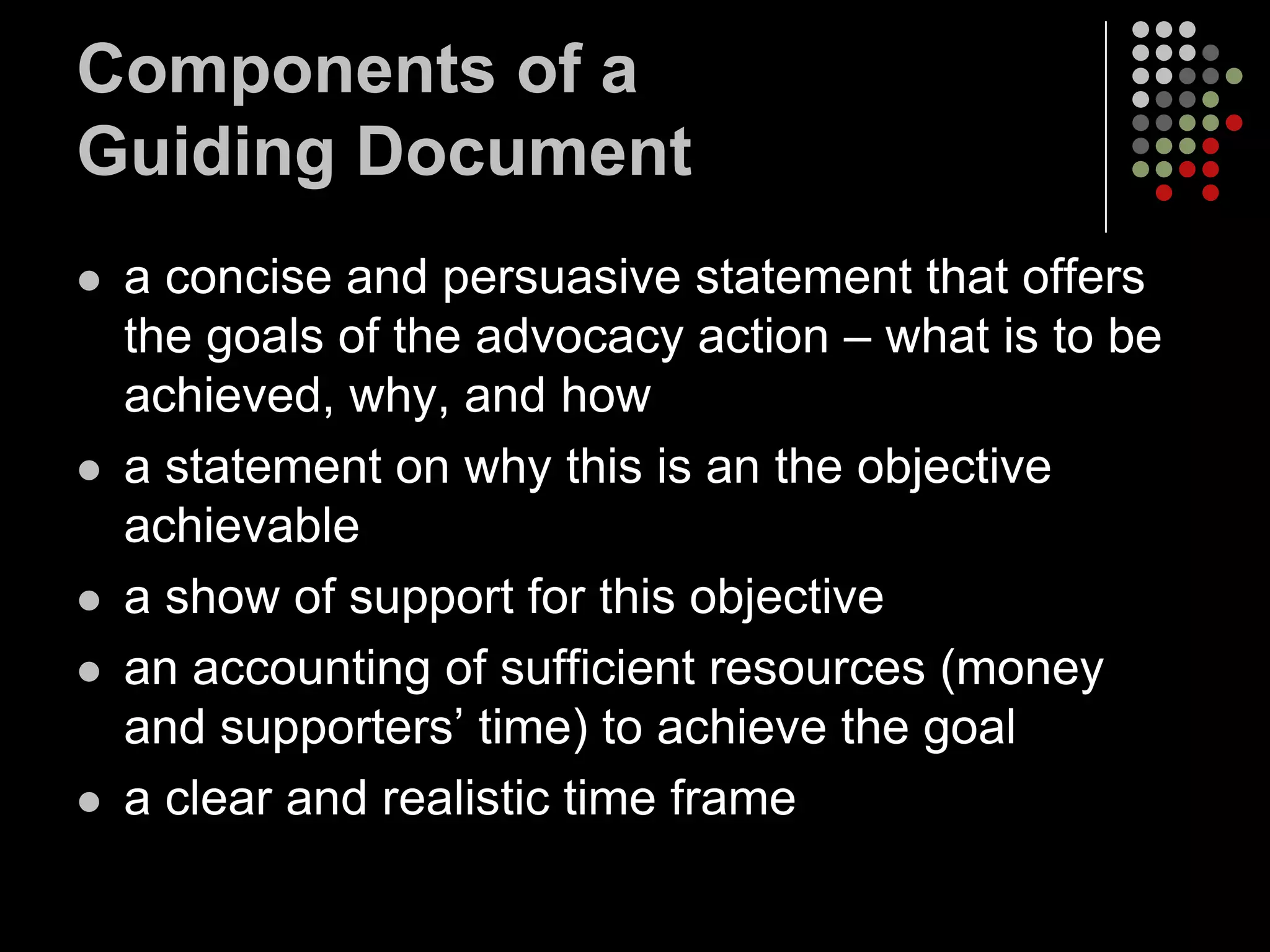 Components of a
Guiding Document
   a concise and persuasive statement that offers
    the goals of the advocacy action – what is to be
    achieved, why, and how
   a statement on why this is an the objective
    achievable
   a show of support for this objective
   an accounting of sufficient resources (money
    and supporters’ time) to achieve the goal
   a clear and realistic time frame
 