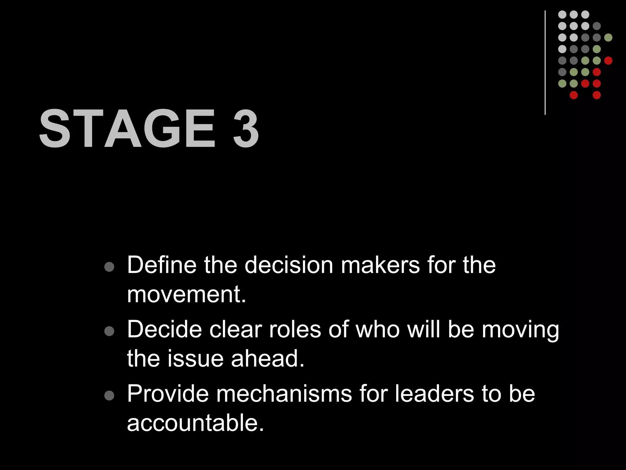 STAGE 3

     Define the decision makers for the
      movement.
     Decide clear roles of who will be moving
      the issue ahead.
     Provide mechanisms for leaders to be
      accountable.
 