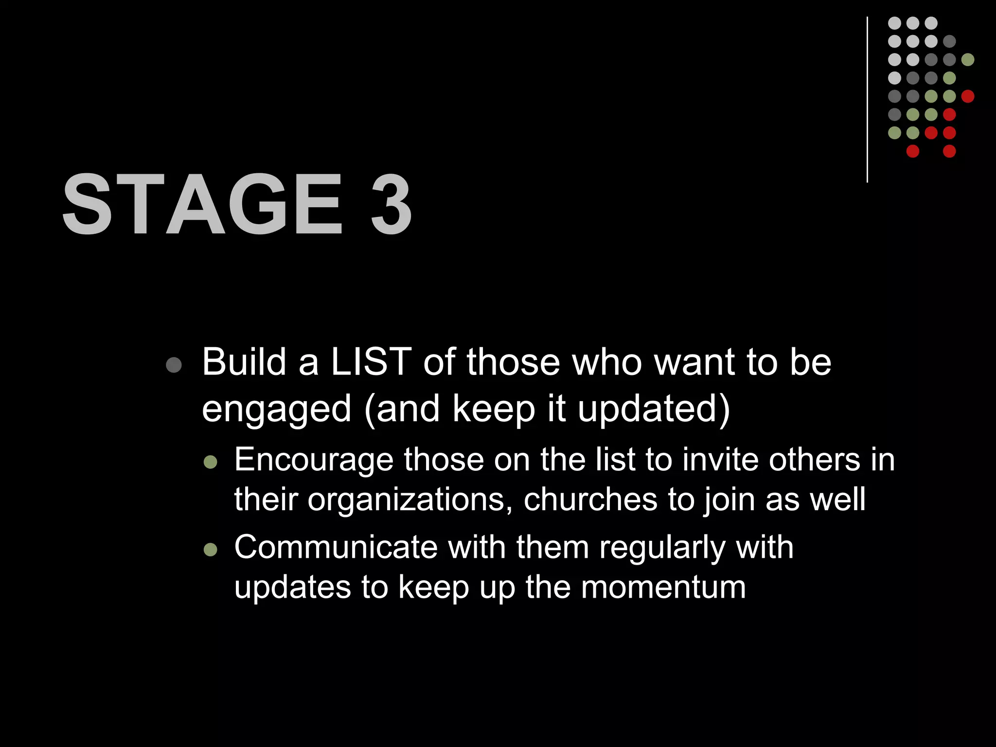 STAGE 3
     Build a LIST of those who want to be
      engaged (and keep it updated)
         Encourage those on the list to invite others in
          their organizations, churches to join as well
         Communicate with them regularly with
          updates to keep up the momentum
 