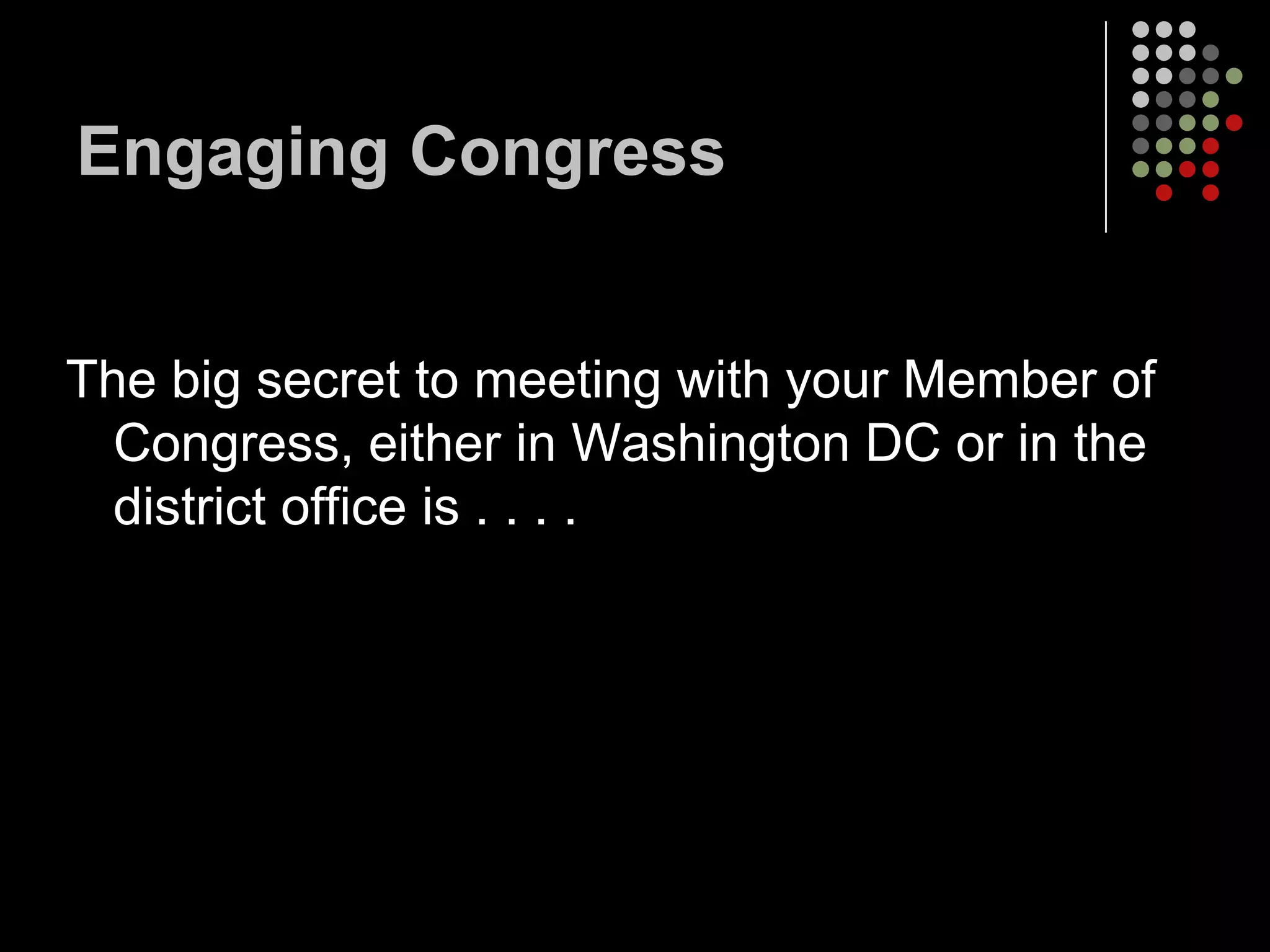 Engaging Congress


The big secret to meeting with your Member of
  Congress, either in Washington DC or in the
  district office is . . . .
 