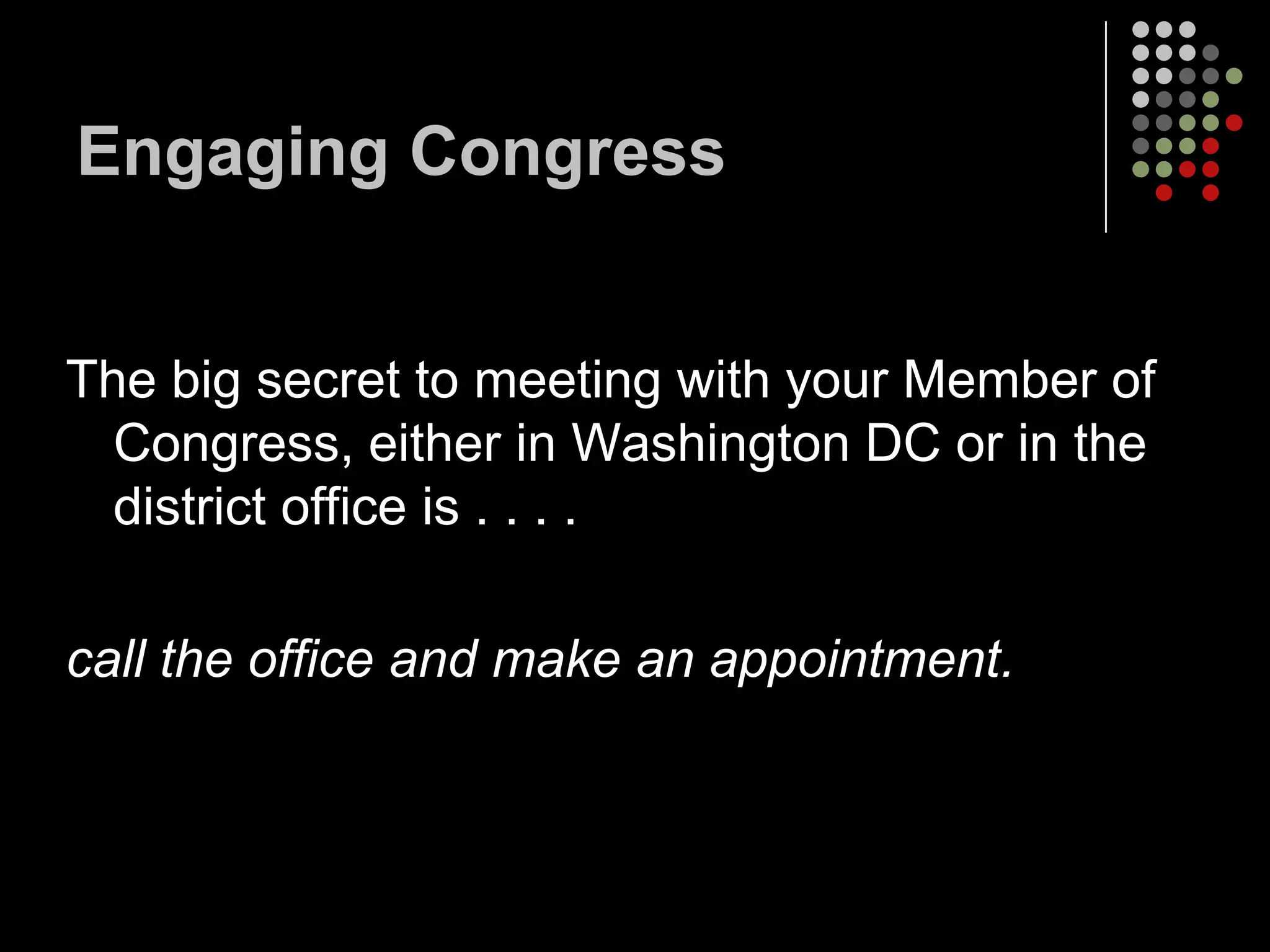 Engaging Congress


The big secret to meeting with your Member of
  Congress, either in Washington DC or in the
  district office is . . . .

call the office and make an appointment.
 