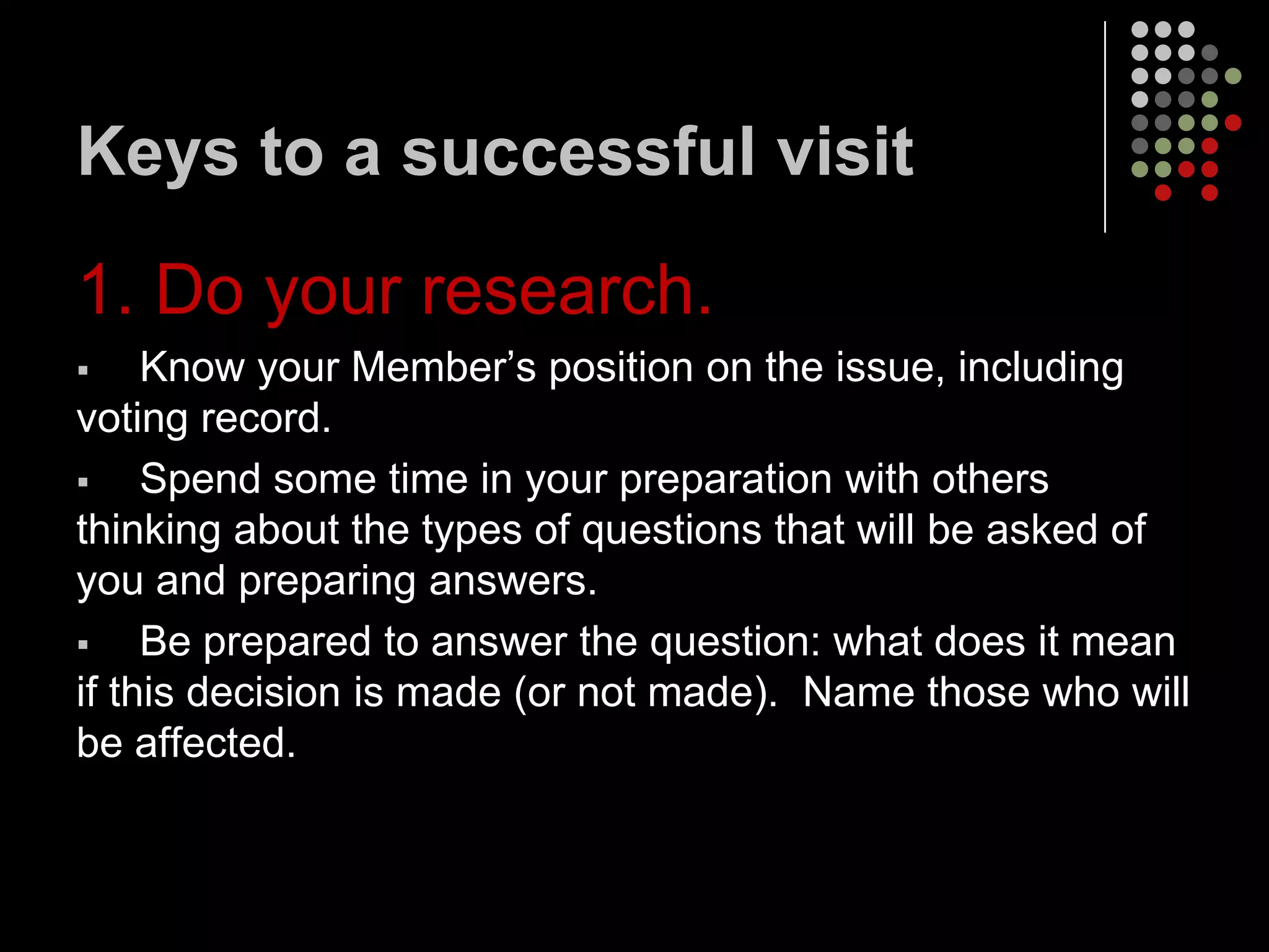 Keys to a successful visit

1. Do your research.
    Know your Member’s position on the issue, including
voting record.
    Spend some time in your preparation with others
thinking about the types of questions that will be asked of
you and preparing answers.
    Be prepared to answer the question: what does it mean
if this decision is made (or not made). Name those who will
be affected.
 