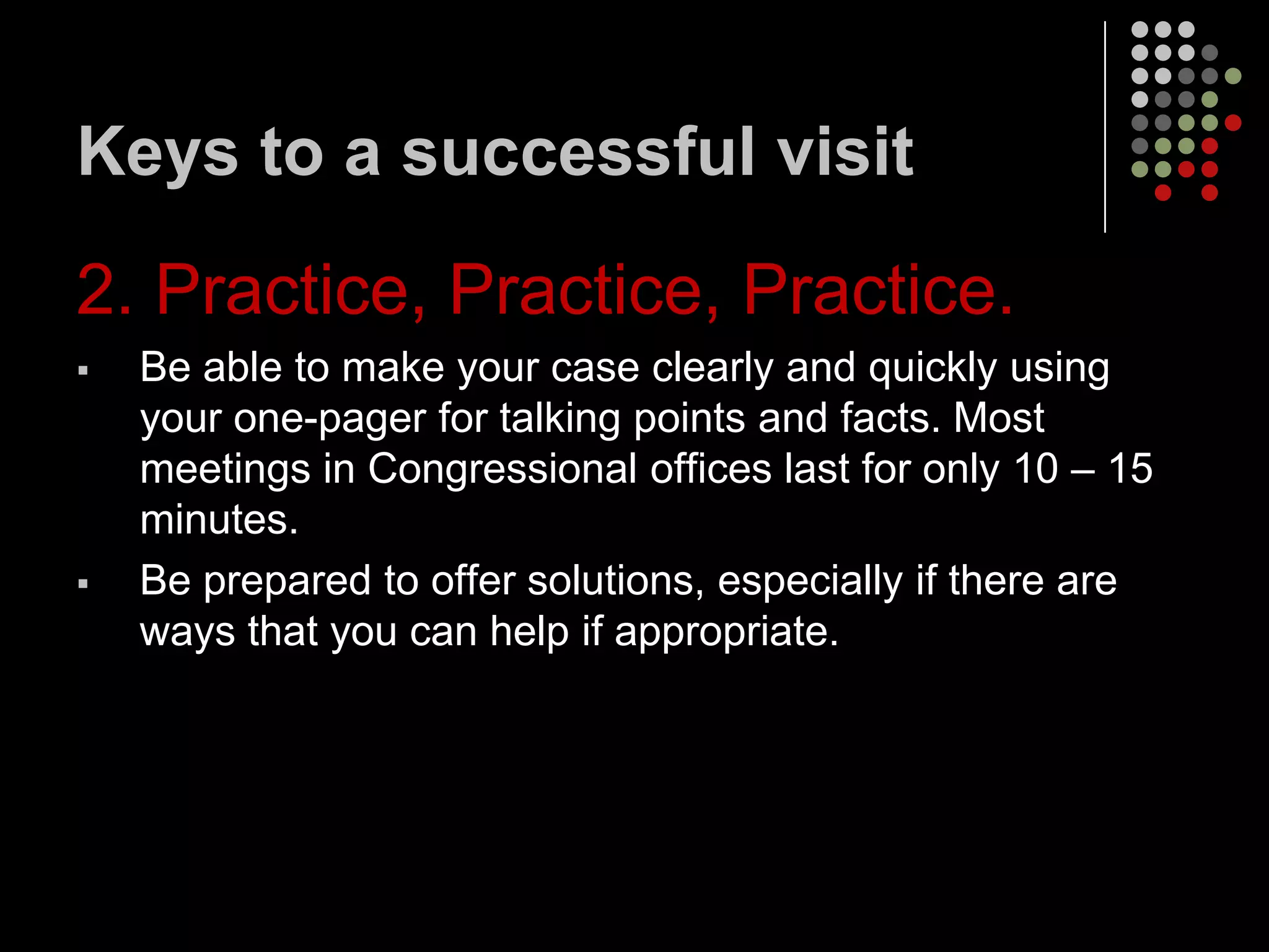 Keys to a successful visit

2. Practice, Practice, Practice.
   Be able to make your case clearly and quickly using
    your one-pager for talking points and facts. Most
    meetings in Congressional offices last for only 10 – 15
    minutes.
   Be prepared to offer solutions, especially if there are
    ways that you can help if appropriate.
 