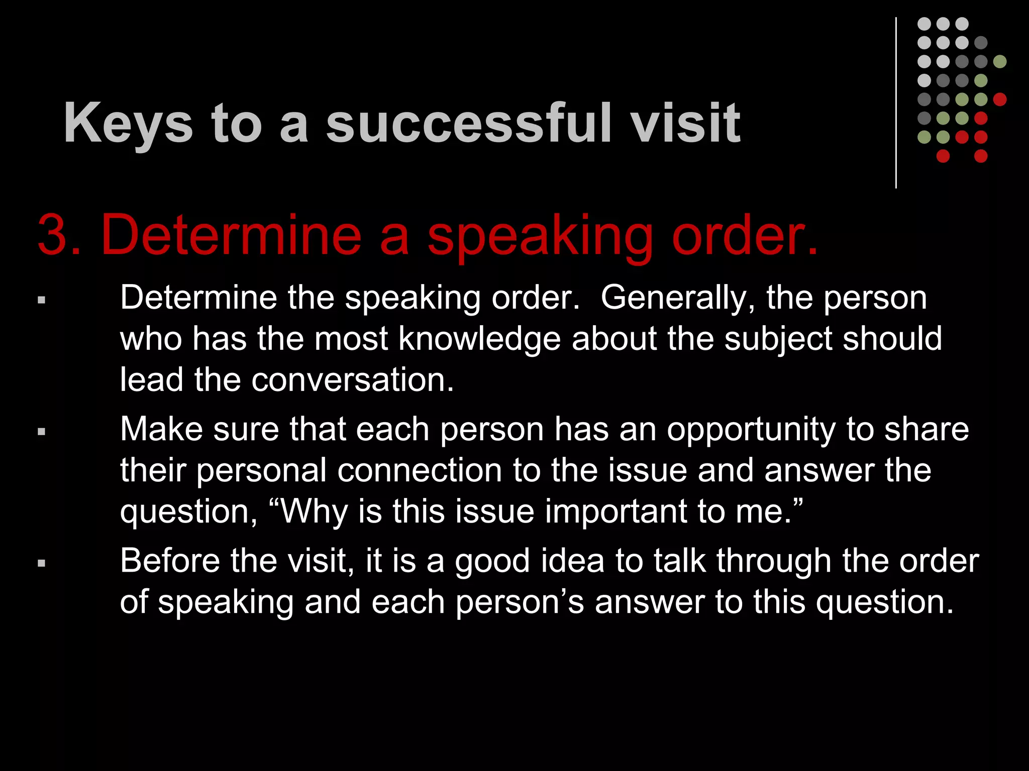 Keys to a successful visit

3. Determine a speaking order.
     Determine the speaking order. Generally, the person
      who has the most knowledge about the subject should
      lead the conversation.
     Make sure that each person has an opportunity to share
      their personal connection to the issue and answer the
      question, “Why is this issue important to me.”
     Before the visit, it is a good idea to talk through the order
      of speaking and each person’s answer to this question.
 