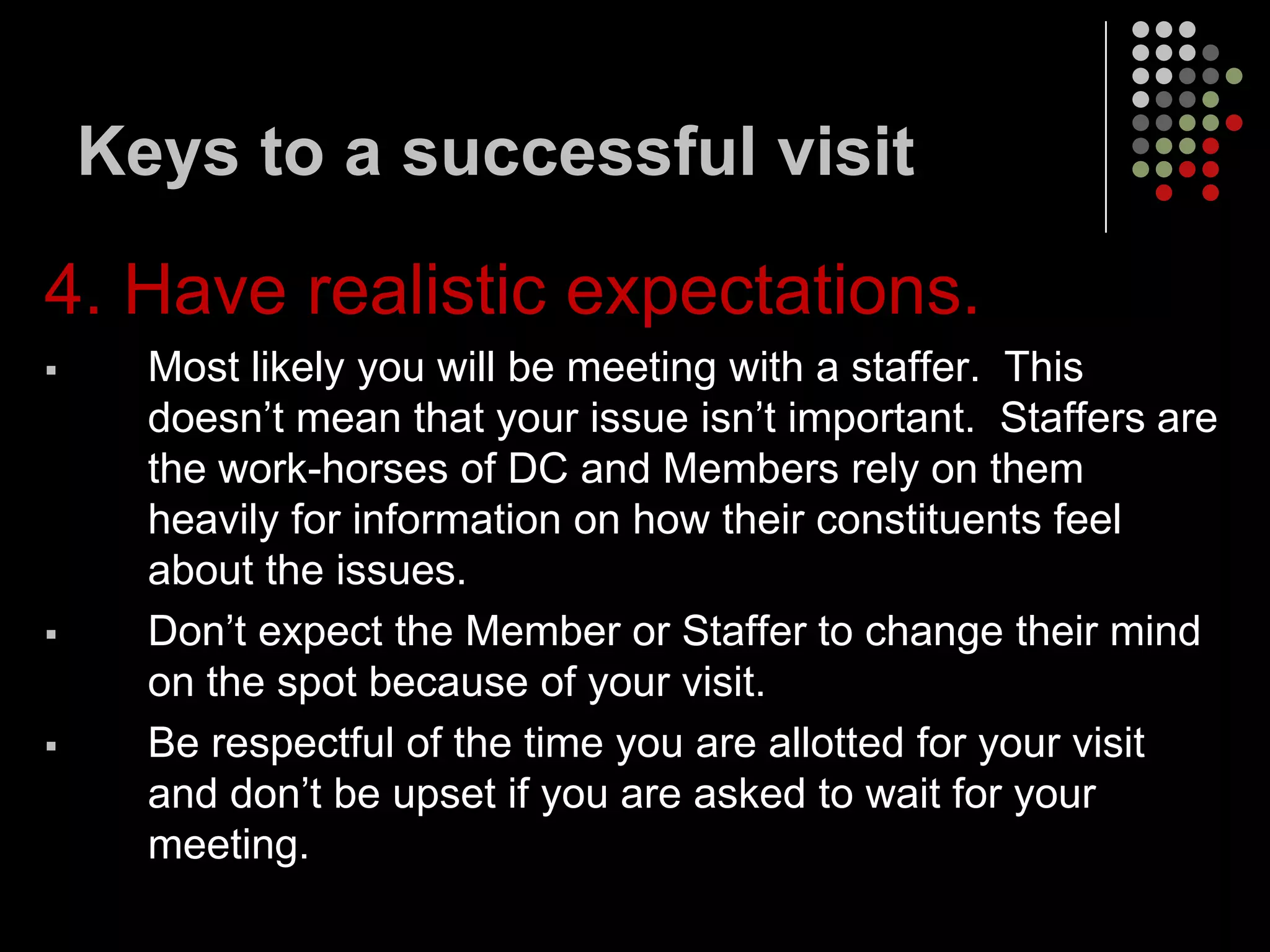 Keys to a successful visit

4. Have realistic expectations.
     Most likely you will be meeting with a staffer. This
      doesn’t mean that your issue isn’t important. Staffers are
      the work-horses of DC and Members rely on them
      heavily for information on how their constituents feel
      about the issues.
     Don’t expect the Member or Staffer to change their mind
      on the spot because of your visit.
     Be respectful of the time you are allotted for your visit
      and don’t be upset if you are asked to wait for your
      meeting.
 
