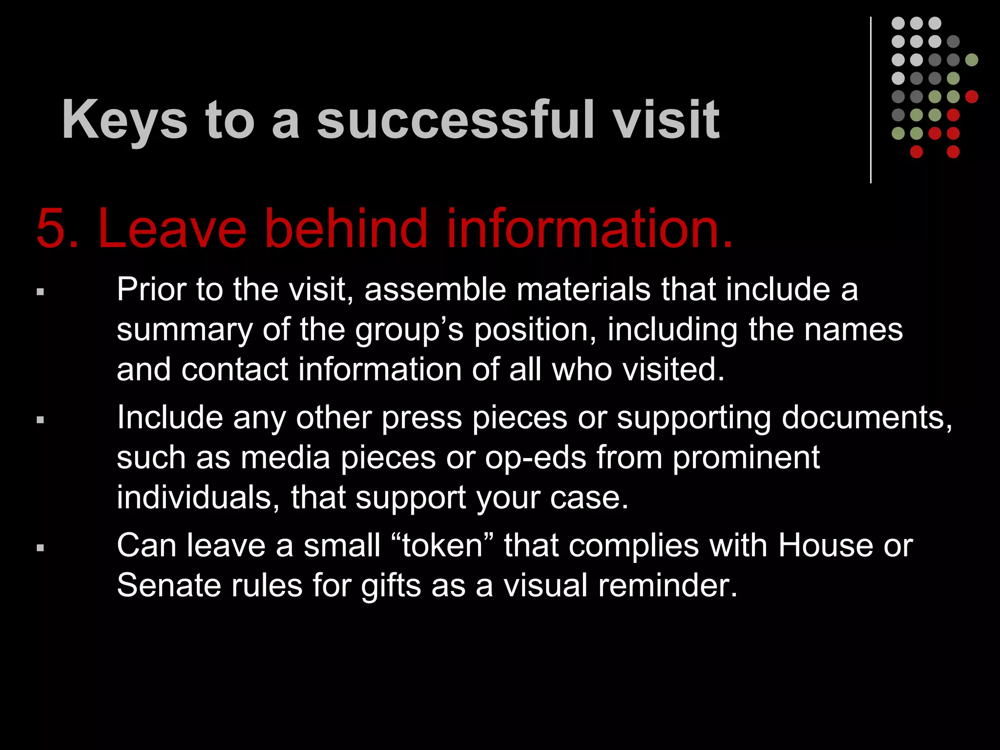 Keys to a successful visit

5. Leave behind information.
     Prior to the visit, assemble materials that include a
      summary of the group’s position, including the names
      and contact information of all who visited.
     Include any other press pieces or supporting documents,
      such as media pieces or op-eds from prominent
      individuals, that support your case.
     Can leave a small “token” that complies with House or
      Senate rules for gifts as a visual reminder.
 