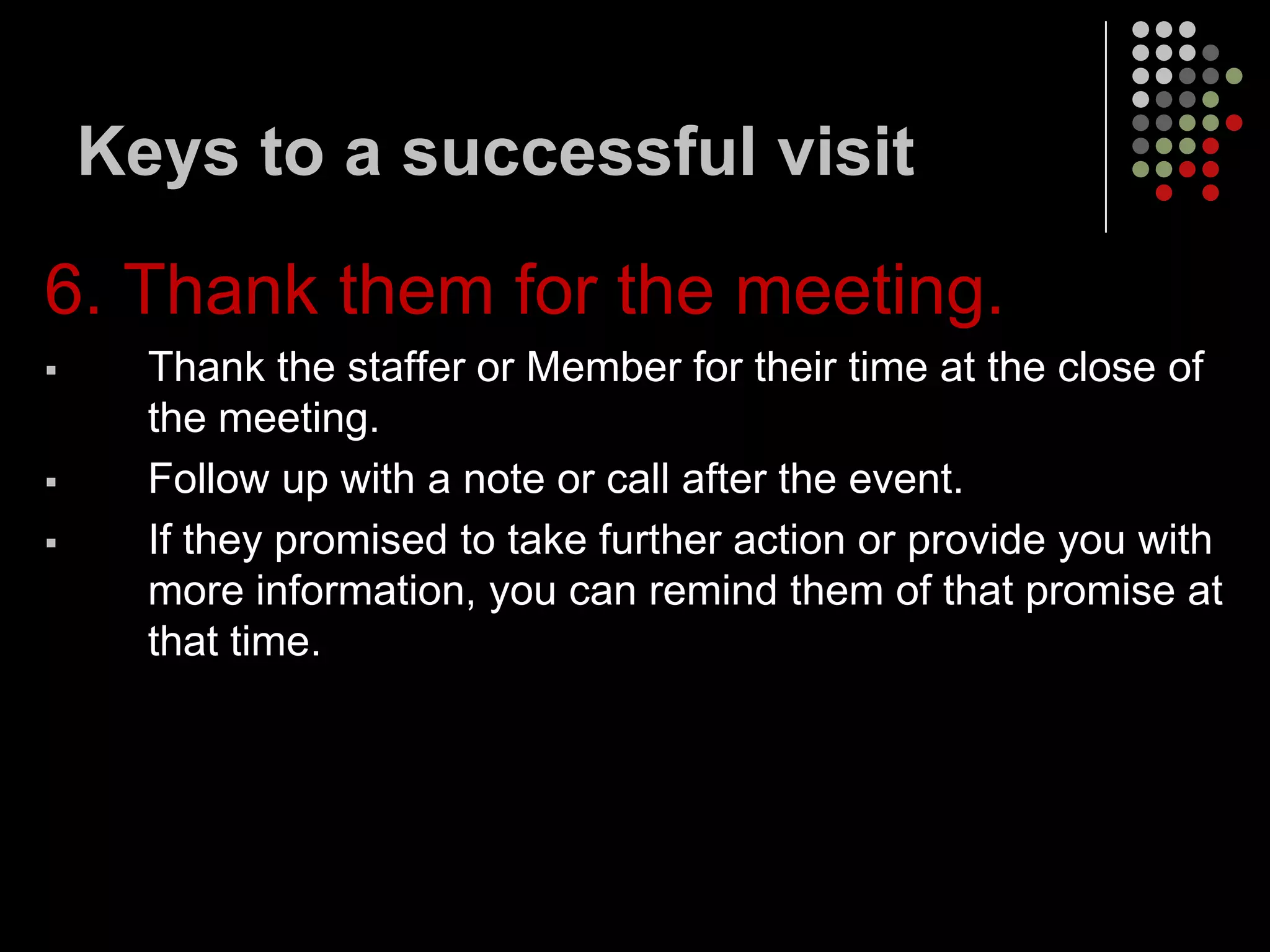 Keys to a successful visit

6. Thank them for the meeting.
     Thank the staffer or Member for their time at the close of
      the meeting.
     Follow up with a note or call after the event.
     If they promised to take further action or provide you with
      more information, you can remind them of that promise at
      that time.
 