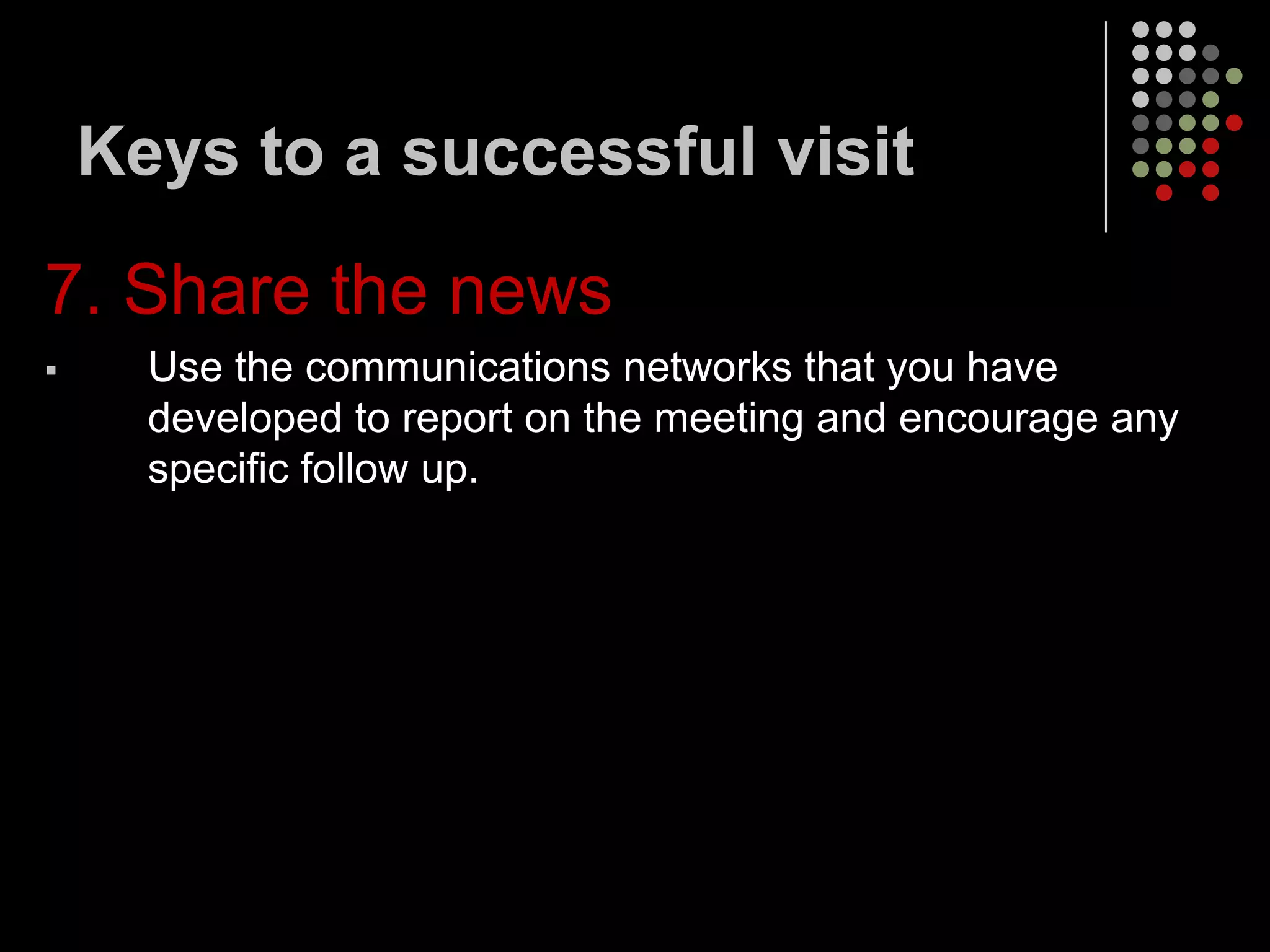 Keys to a successful visit

7. Share the news
     Use the communications networks that you have
      developed to report on the meeting and encourage any
      specific follow up.
 