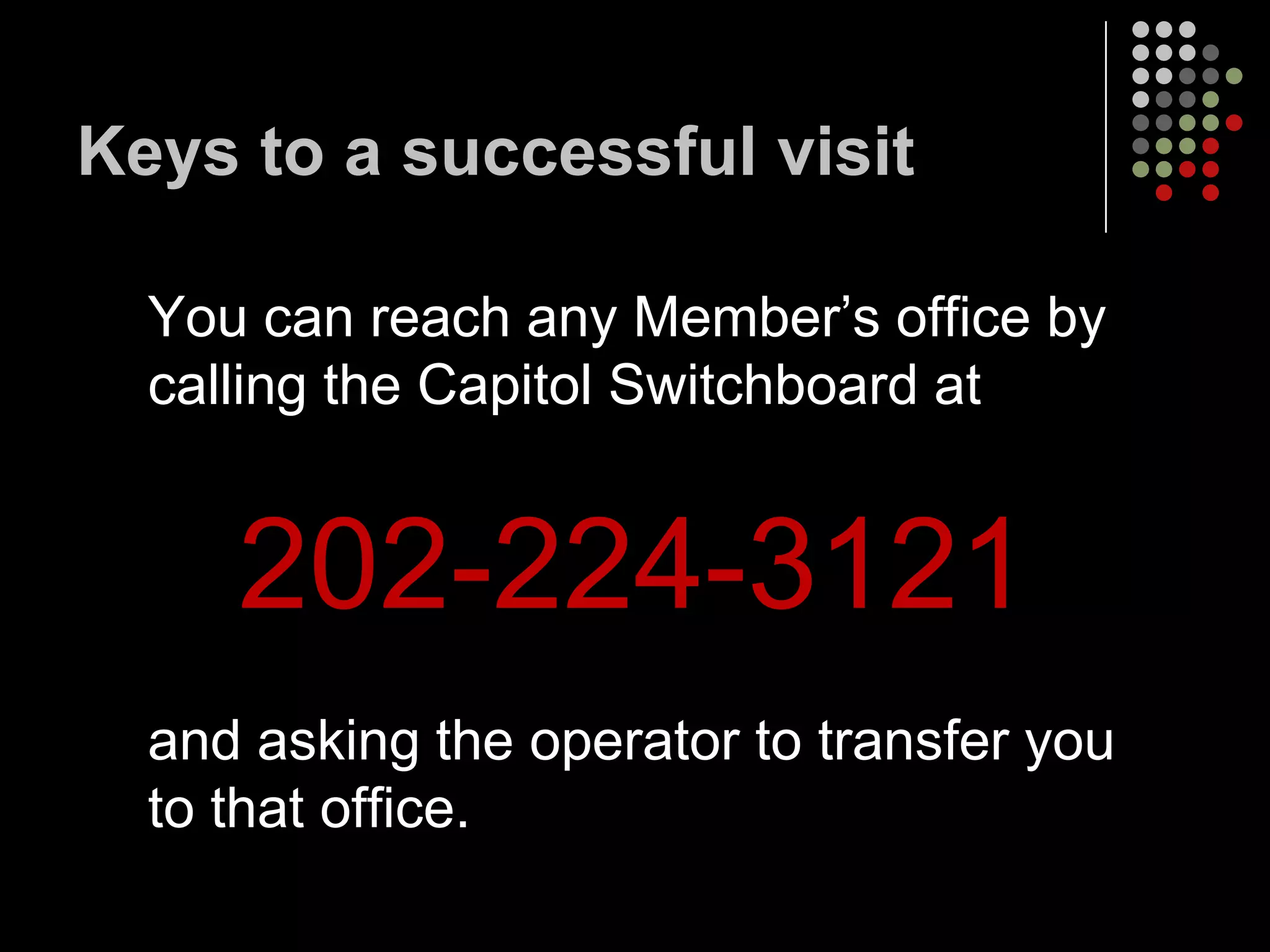 Keys to a successful visit

  You can reach any Member’s office by
  calling the Capitol Switchboard at


     202-224-3121
  and asking the operator to transfer you
  to that office.
 