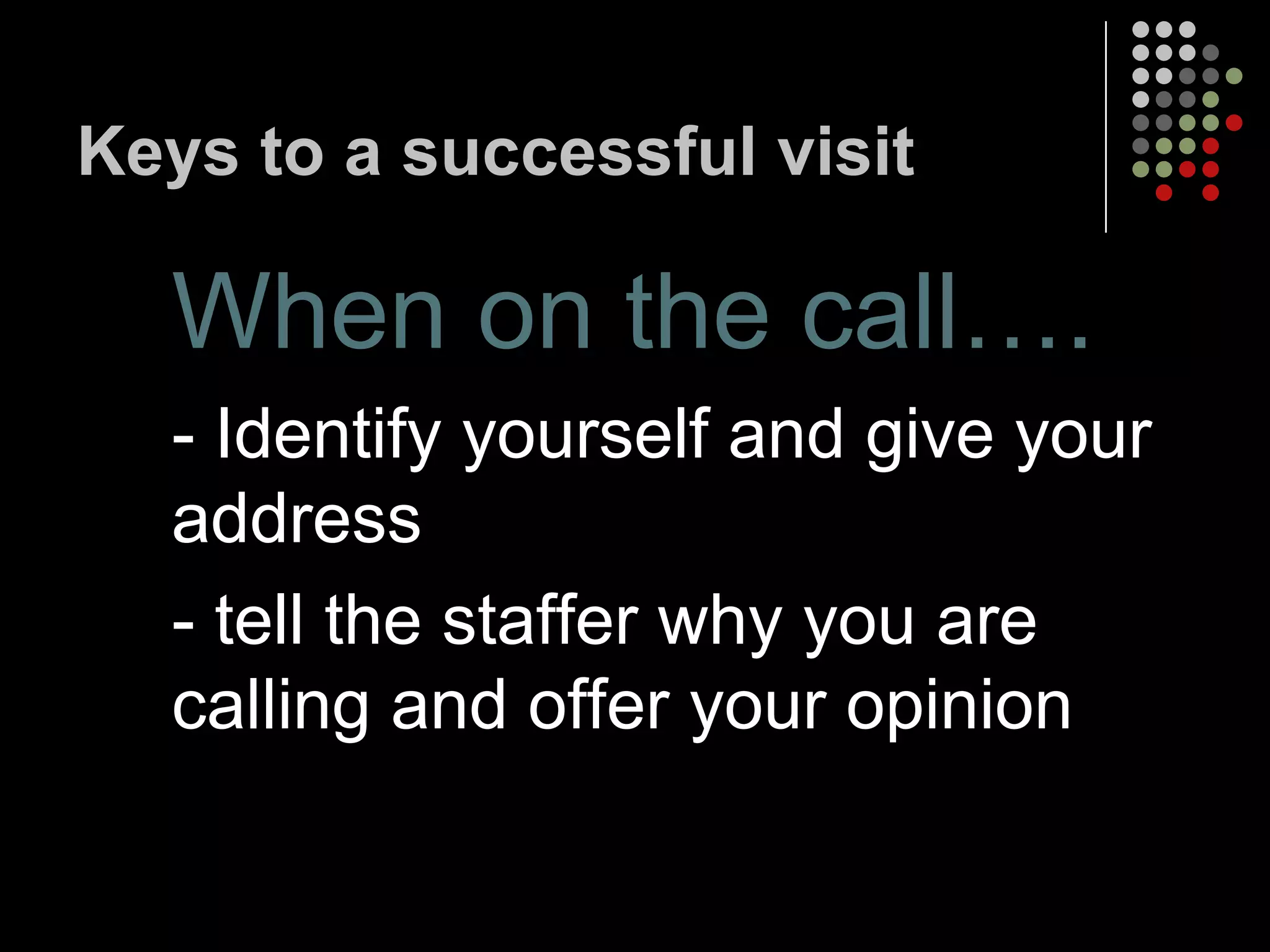 Keys to a successful visit

  When on the call….
  - Identify yourself and give your
  address
  - tell the staffer why you are
  calling and offer your opinion
 