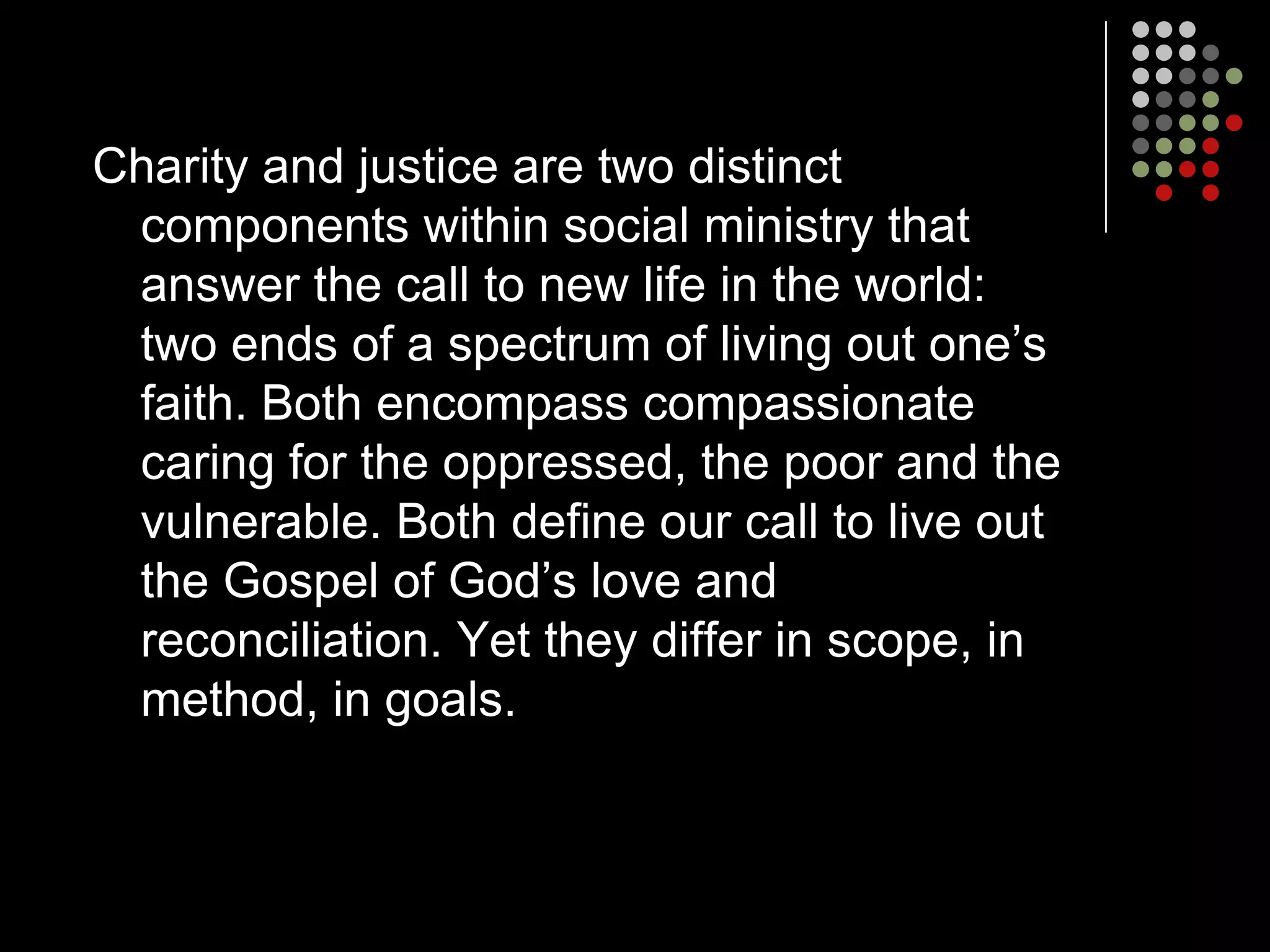 Charity and justice are two distinct
 components within social ministry that
 answer the call to new life in the world:
 two ends of a spectrum of living out one’s
 faith. Both encompass compassionate
 caring for the oppressed, the poor and the
 vulnerable. Both define our call to live out
 the Gospel of God’s love and
 reconciliation. Yet they differ in scope, in
 method, in goals.
 