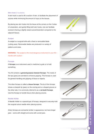 Skin hook (if available)
A skin hook is used to lift a section of skin, to facilitate the placement of
sutures while minimizing the amount of injury to the tissues.


By placing two skin hooks into the tissue at the corners on the 2 sides
of a laceration, and gently lifting both skin hooks, one can facilitate
eversion (having a slightly raised sutured laceration compared to the
adjacent tissue).


Scalpel
A scalpel is a surgical knife with a fixed or removable blade
(cutting area). Removable blades are produced in a variety of
patterns and sizes.


WARNING: The scalpel is the most dangerous instrument in your Kit –
handle with caution!


Forceps
A forceps is an instrument used in medicine to grab or to hold
something.


You Kit contains a general-purpose tweezer-forceps. The inside of
the tips (jaws) are serrated to enhance gripping. This forceps is used
for general handling and gripping of tissue or objects.


The other forceps is called a tissue forceps. The tip of this forceps
shows a sharpish tip (jaws) on the one leg and a v-shaped groove on
the other side. It is commonly referred to as a rat-tooth forceps.
Use this forceps to handle tissue when placing sutures.
                                                                                                                List of Medical Instruments

Needle Holder
A Needle Holder is a special type of forceps, designed to securely hold
the surgical suture needle when placing sutures.


Artery forceps are somewhat similar in appearance, but have longer
jaws – some with straight and some with curved jaws.




                                                                                                                6
                                                                                The Apprentice Doctor® E-book
 