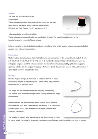 Sutures
               The main two groups of sutures are:
               • Absorbable.
               These sutures are broken down by bodily enzymes, and are used
               when sutures are placed within the body, below the skin
               (Chromic and Plain Catgut, Vicryl™ and Monocryl™)


               • Non-absorbable (e.g. Nylon and Silk).
               These sutures are more predictable as regards their strength. The patient needs to return to the
               hospital/surgery for removal of these sutures.


               Sutures may also be subdivided as braided and monofilament. As a rule, braided sutures are easier to tie but
               cause a more intense tissue reaction.


               Suture sizes
               Modern suture diameters range from thick to thin and are represented by the series of numbers 5, 4, 3, 1, 0,
               2-0, 3-0, 4-0, 5-0, 6-0, 7-0, 8-0, 9-0, 10-0 and 11-0. Number 5 sutures are heavy braided sutures used by
               orthopedic surgeons and 11-0 sutures are micro-fine monofilament sutures used by ophthalmic surgeons
               operating with the aid of a surgical microscope. Number 5-0 or 6-0 sutures are used to stitch up lacerations in
               cosmetically sensitive areas like the face.


               Needles
               Needles may be straight, a semi-circle or a section thereof. In cross
               section they may be round or triangular – with a cutting edge on either
               the inner curve or the outer curve.


               The length and the diameter of needles may vary considerably.
               The number used when describing a needle usually refers to the length
               in millimeters.


               Modern needles are pre-assembled with a suitable suture material
               attached to the blunt end. These needles are referred to as “atraumatic”
               - meaning they do not have an eye that may injure the tissue as it
               traverses the tissues.
Introduction




               The needles in your Kit have a small eye on the side opposite to the tip
               for you to attach the suture to. Atraumatic needles are manufactured in all shapes for most sizes of sutures.




          7    The Apprentice Doctor® E-book
 