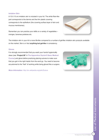 Imitation Skin
A 15 X 15 cm imitation skin is included in your kit. The white fiber-like
part corresponds to the dermis and the thin plastic covering
corresponds to the epithelium (the covering surface layer of skin and
mucous membranes).


Remember you can practice your skills on a variety of vegetables –
oranges, bananas potatoes etc.


The imitation skin in your kit is more life-like compared to a number of gel-like imitation skin products available
on the market. Skin is in fact anything but gel-like in consistency.


Gloves
It is strongly recommended that you wash your hands hygienically
clean (see “Project 00” in The Apprentice Doctor® Basic Medical
Course) and glove before practicing placing sutures to make sure
that you get in the right habits from the word go. You need to become
accustomed to the “feel” of working while being gloved like a surgeon.


More information: http://en.wikipedia.org/wiki/Suture




                                                                                                                              List of Medical Instruments




                                                                                                                              8
                                                                                              The Apprentice Doctor® E-book
 