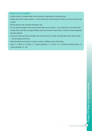 POINTS OF INTEREST
• A stitch-cutter or a scalpel blade can be used as an alternative for cutting sutures.
• Always work with a sharp scissors – ensure that the tips remain sharp and able to cut (and not chew) the
 sutures
• Ensure that you use a forceps that doesn’t slip.
• Do not test the strength of the wound closure after suture removal – if you stretch the wound open with
 enough force it will open up again! Rather assist the immature closure with a number of small strappings
 like Steri-Strips®.
• If you are unsure about the strength of the wound closure, consider removing alternative sutures today
 – and the balance tomorrow.
• Recommended removal time in days for sutures in different areas of the body:
• Face: 3 - 5, Neck: 5 - 8, Scalp: 7 - 9, Upper extremity: 8 - 14, Trunk: 10 - 14, Extensor surface hands: 14,
 Lower extremity: 14 - 28.




                                                                                                                           Project M: How to remove sutures




                                                                                                                          128
                                                                                          The Apprentice Doctor® E-book
 
