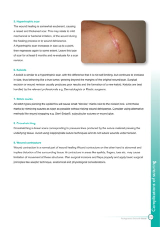 5. Hypertrophic scar
The wound healing is somewhat exuberant, causing
a raised and thickened scar. This may relate to mild
mechanical or bacterial irritation, of the wound during
the healing process or to wound dehiscence.
A Hypertrophic scar increases in size up to a point,
then regresses again to some extent. Leave this type
of scar for at least 6 months and re-evaluate for a scar
revision.


6. Keloids
A keloid is similar to a hypertrophic scar, with the difference that it is not self-limiting, but continues to increase
in size, thus behaving like a true tumor, growing beyond the margins of the original wound/scar. Surgical
excision or wound revision usually produces poor results and the formation of a new keloid. Keloids are best
handled by the relevant professionals e.g. Dermatologists or Plastic surgeons.


7. Stitch marks
All stitch types piercing the epidermis will cause small “dot-like” marks next to the incision line. Limit these
marks by removing sutures as soon as possible without risking wound dehiscence. Consider using alternative
methods like wound strapping e.g. Steri-Strips®, subcuticular sutures or wound glue.


8. Crosshatching
Crosshatching is linear scars corresponding to pressure lines produced by the suture material pressing the
underlying tissue. Avoid using inappropriate suture techniques and do not suture wounds under tension.


9. Wound contracture
Wound contraction is a normal part of wound healing Wound contracture on the other hand is abnormal and
implies distortion of the surrounding tissue. A contracture in areas like eyelids, fingers, toes etc. may cause
limitation of movement of these structures. Plan surgical incisions and flaps properly and apply basic surgical
principles like aseptic technique, anatomical and physiological considerations.
                                                                                                                                  Complications of suturing




                                                                                                                                 130
                                                                                                 The Apprentice Doctor® E-book
 