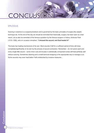 EPILOGUE

             Suturing in essence is a surgical procedure and is governed by the basic principles of surgery like aseptic
             technique etc. At the end of the day we should be reminded that historically, surgery has been seen as a last
             resort. Let us also be reminded of the famous quotation by the famous surgeon in history, Ambrose Paré
             (1510–1590), who on occasion remarked, “I dressed the wound, and God healed it!”


             The body has healing mechanisms of its own. Most wounds if left for a sufficient period of time will close
             completely/significantly on its own by the process of wound contraction. Remember – do not suture each and
             every single little wound – some minor cuts and bruises in esthetically unimportant areas will heal perfectly well
             without suturing. Sometimes cleaning and a small band-aid strapping is the appropriate way to manage a cut.
             Some wounds may even heal better if left undisturbed by invasive measures…
Conclusion




      131    The Apprentice Doctor® E-book
 