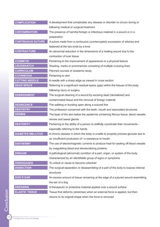 COMPLICATION                  A development that complicates any disease or disorder or occurs during or
                                             following medical or surgical treatment
               CONTAMINATION                 The presence of harmful foreign or infectious material in a wound or in a
                                             preparation
               CONTINUOUS SUTURE             A suture made from a continuous (uninterrupted) succession of stitches and
                                             fastened at the two ends by a knot
               CONTRACTURE                   An abnormal reduction in the dimensions of a healing wound due to the
                                             contraction of scar tissue
               COSMETIC                      Pertaining to the improvement of appearance or a physical feature
               CROSSHATCH                    Shading, marks or prominences consisting of multiple crossing lines
               CURRICULUM                    Planned courses of academic study
               CUTANEOUS                     Pertaining to skin
               CUTTING NEEDLE                A needle with a sharp edge as viewed in cross section
               DEAD SPACE                    Referring to a significant residual space (gap) within the tissues of the body
                                             following injury or surgery
               DEBRIDEMENT                   The surgical cleaning of a wound by excising dead (devitalized) and
                                             contaminated tissue and the removal of foreign material
               DEHISCENCE                    The splitting or bursting open along a sutured line
               DENTISTRY                     The profession concerned with the teeth, mouth and associated structures
               DERMIS                        The layer of the skin below the epidermis containing fibrous tissue, blood vessels,
                                             nerves and sweat glands
               DEXTERITY                     Pertaining to the ability of a person to skillfully coordinate their movements -
                                             especially referring to the hands
               DIABETES MELLITUS             A chronic disease in which the body is unable to properly process glucose due to
                                             an insufficient production of / a resistance to insulin
               DIATHERMY                     The use of electromagnetic currents to produce heat for sealing off blood vessels
                                             by coagulating blood and denaturalizing proteins
               DISEASE                       A pathological (abnormal) condition of a part, organ, or system of the body
                                             characterized by an identifiable group of signs or symptoms
               DISENGAGED                    To unlock or cause to become unlocked
               DISSECTION                    The surgical separation or disassembling of a part of the body to expose internal
                                             structures
               DOG’S EAR                     An excess amount of tissue remaining at the edge of a sutured wound resembling
                                             the ear of a dog
               DRESSING                      A therapeutic or protective material applied over a wound surface
Conclusion




               ELASTIC TISSUE                Tissue that deforms (stretches) when an external force is applied, but then
                                             returns to its original shape when the force is removed




      133
             The Apprentice Doctor® E-book
 