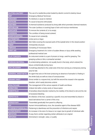 ELETRO-CAUTERY            The use of a needle-like probe heated by electric current to destroy tissue
EMT                       Emergency Medical Technician
ENGAGED                   To interlock or cause to interlock
ENTHUSE                   To cause to become enthusiastic
ENZYMES                   A chemical substance produced by living cells which promotes chemical reactions
EPITHELIUM                The outer (surface or covering) layer of skin and mucous membranes
EVACUATE                  To remove the contents of, or to empty
EVERSION                  The condition of being turned outward
EVERT/EVERTING            To cause to turn outwardly
EXTREMITIES               Limbs (arms or legs)
EYELIDS                   Skin folds covering the exposed parts of the eyeball when in the closed position
FIBER                     A thread-like structure
FIBROUS                   Consisting of microscopic fibers
FIRST AID                 Emergency treatment of a victim of sudden illness or injury while awaiting
                          professional medical care
FLAT FORCEPS              An instrument similar to a pair of pincers or tongs, used for grasping. The
                          grasping surface is flat or somewhat serrated
FOREIGN MATERIAL          A contaminating substance, not usually found in the body, which entered the
                          tissue unintentionally during injury
GALLBLADDER               A small bag attached to the under-side of the liver serving as a temporary storing
                          area for bile
GENERAL ANESTHETIC        An agent that acts on the brain producing an absence of sensation or feeling in
                          the whole body as well as a loss of consciousness
GRANNY KNOT               A knot similar to a square knot, but with the second tie crossed in the opposite
                          direction, which easily becomes undone
HEALTHCARE                The management of the various aspects of health and illness
HEMATOMA                  A blood clot within a body cavity or tissue space
HEMOPHILIA                A hereditary blood disorder marked by the inability of the blood to clot and the risk
                          of excessive bleeding
HEPATITIS B               An infection of the liver, caused by a specific virus and transmitted by blood or
                          blood derivatives from a carrier of this virus
HEREDITARY                Transmitted genetically from parent to offspring
HIV                       Human immunodeficiency virus, the causative agent of the disease AIDS
HYGIENE/HYGIENICALLY Pertaining to cleanliness and the prevention of infections and sepsis
HYPERTROPHY               An increase in the size of a tissue or an organ due to growth of individual cells
IMITATION                 A copy that is similar regarding certain attributes to an original
                                                                                                                           Glossary




IMPAIRED                  Diminished in strength, value, or quality




                                                                                          The Apprentice Doctor® E-book
                                                                                                                          134
 